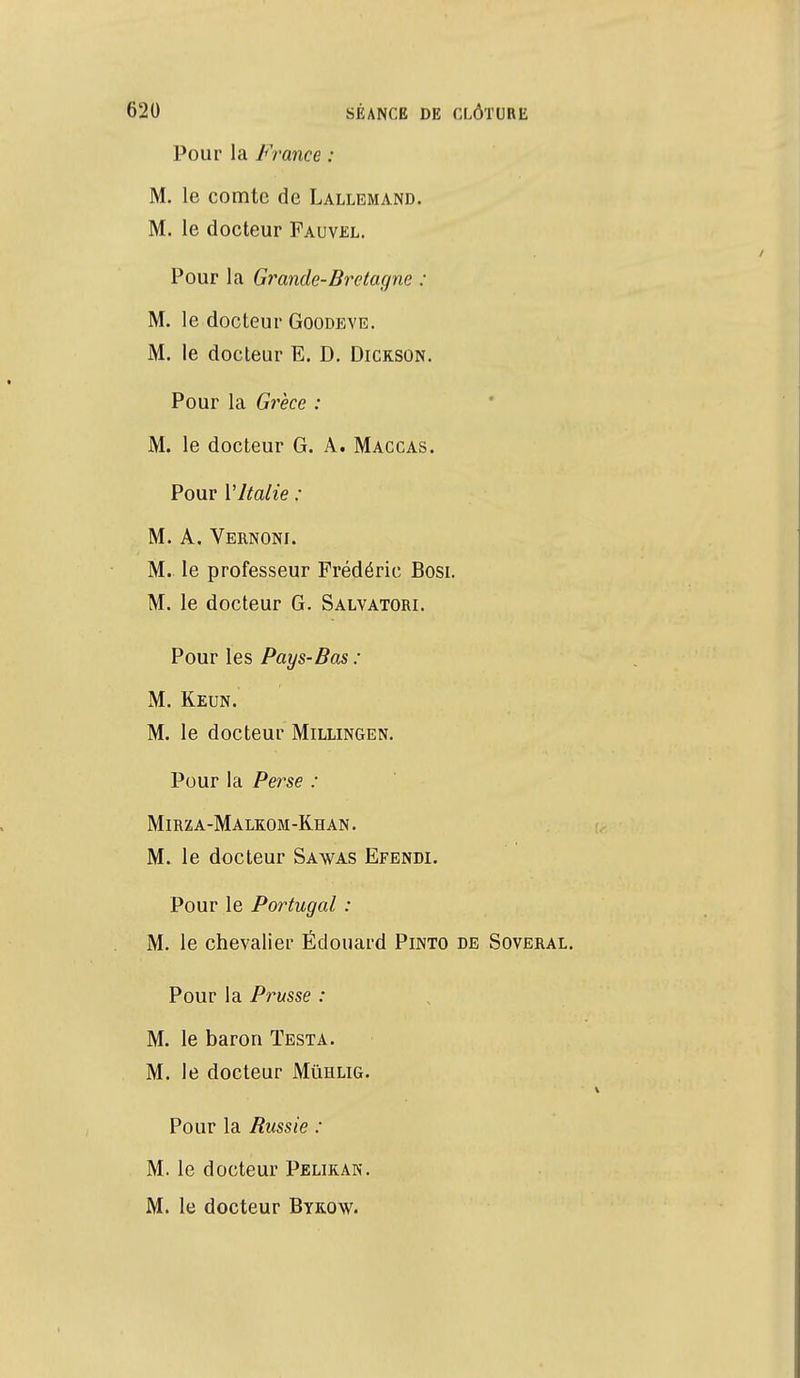 Pour la France : M. le comte de Lallemand. M. le docteur Fauvel. Pour la Grande-Bretagne : M. le docteur Goodeve. M. le docteur E. D. Dickson. Pour la Grèce : M. le docteur G. A. Maccas. Pour l'Italie : M. A. Vernoni. M. le professeur Frédéric Bosi. M. le docteur G. Salvatori. Pour les Pays-Bas : M. Keun. M. le docteur Millingen. Pour la Perse : Mirza-Malkom-Kh an . M. le docteur Sawas Efendi. Pour le Portugal : M. le chevalier Êdouard Pinto de Soveral. Pour la Prusse : M. le baron Testa. M. le docteur Mùhlig. Pour la Bussie : M. le docteur Pelikan. M. le docteur Bykow.