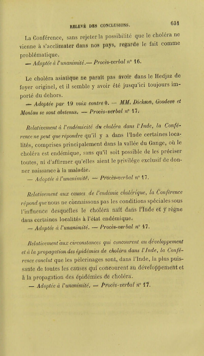 La Conférence, sans rejeter la possibilité que le choléra ne vienne à s'acclimater dans nos pays, regarde le fait comme problématique. — Adoptée à l'unanimité.— Procès-verbal n° 16. Le choléra asiatique ne paraît pas avoir dans le Hedjaz de foyer originel, et il semble y avoir été jusqu'ici toujours im- porté du dehors. — Adoptée par 19 voix contre 0. - MM. Dickson, Goodeve et Monlau se sont abstenus, — Procès-verbal n° 17. Relativement à l'endémicité du choléra dans l'Inde, la Confé- rence ne peut que répondre qu'il y a dans l'Inde certaines loca- lités, comprises principalement dans la vallée du Gange, où le choléra est endémique, sans qu'il soit possible de les préciser toutes, ni d'affirmer, qu'elles aient le privilège exclusif de don- ner naissance à la maladie. — Adoptée à l'unanimité. — Procès-verbal n° 17. Relativement aux causes de l'endémie cholérique, la Conférence répond quénous ne connaissons pas les conditions spéciales sous l'influence desquelles le choléra naît dans l'Inde et f règne dans certaines localités à l'état endémique. — Adoptée à l'unanimité. — Procès-verbal n° 17. Relativement 'aux circonstances qui concourent au développement et à la propagation des épidémies de choléra dans l'Inde, la Confé- rence conclut que les pèlerinages sont, dans l'Inde, la plus puis- sante de toutes les causes qui concourent au développement et à la propagation des épidémies de choléra. — Adoptée à l'unanimité. — Procès-verbal n° 17.