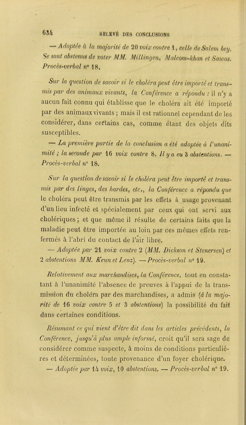 — Adoptée à la majorité de 20 voix contre 1, celle de Salem bey. Se sont abstenus de voter MM. Millinrjen, Malcom-khan et Swat< Procès-verbal n° 18. Sur la question de savoir si le choléra peut être importé et trans- mis par des animaux vivants, la Conférence a répondu : il n'y a aucun fait connu qui établisse que le choléra ait été importé par des animaux vivants ; mais il est rationnel cependant de les considérer, dans certains cas, comme étant des objets dits susceptibles. — La première partie de la conclusion a été adoptée à l'unani- mité ; la seconde par 16 voix contre 8. Il y a eu 3 abstentions. — Procès-verbal n° 18. Sur la question desavoir si le choléra peut être importé et trans- mis par des linges, des hardes, etc., la Conférence a réponde que le choléra peut être transmis par les effets câ usage provenant d'un lieu infecté et spécialement par ceux qui ont servi aux cholériques ; et que même il résulte de certains faits que la maladie peut être importée au loin par ces mêmes effets ren- fermés à l'abri du contact de Pair libre. — Adoptée par 21 voix contre 2 {MM. Dickson et Stenersen) et 2 abstentions MM. Keunet Lenz). —Procès-verbal n° 19. Relativement aux marchandises, la Conférence, tout en consta- tant à l'unanimité l'absence de preuves à l'appui de la trans- mission du choléra par des marchandises, a admis (à la majo- rité de 16 voix contre 5 et 3 abstentions) la possibilité du fait dans certaines conditions. Résumant ce qui vient d'être dit dans les articles précédents, la Conférence, jusqu'à plus ample informé, croit qu'il sera sage de considérer comme suspecte, à moins de conditions particuliè- res et déterminées, toute provenance d'un foyer cholérique. — Adoptée par \h voix, 10 abstentions. — Procès-verbal n° 19.