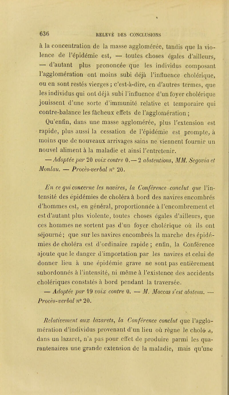 à la concentration de la masse agglomérée, tandis que la vio- lence de l'épidémie est, — toutes choses égales d'ailleurs, — d'autant plus prononcée que les individus composant l'agglomération ont moins subi déjà l'influence cholérique, ou en sont restés vierges ; c'est-a-dire, en d'autres termes, que les individus qui ont déjà subi l'influence d'un foyer cholérique jouissent d'une sorte d'immunité relative et temporaire qui contre-balance les fâcheux effets de l'agglomération ; Qu'enfin, dans une masse agglomérée, plus l'extension est rapide, plus aussi la cessation de l'épidémie est prompte, à moins que de nouveaux arrivages sains ne viennent fournir un nouvel aliment à la maladie et ainsi l'entretenir. — Adoptée par 20 voix contre 0.— 2 abstentions, MM. Segoviaet Monlau. — Procès-verbal n° 20. En ce qui concerne les navires, la Conférence conclut que l'in- tensité des épidémies de choléra à bord des navires encombrés d'hommes est, en général, proportionnée à l'encombrement et est d'autant plus violente, toutes choses égales d'ailleurs, que ces hommes ne sortent pas d'un foyer cholérique où ils ont séjourné ; que sur les navires encombrés la marche des épidé- mies de choléra est d'ordinaire rapide; enfin, la Conférence ajoute que le danger d'importation par les navires et celui de donner lieu à une épidémie grave ne sont pas entièrement subordonnés à l'intensité, ni même à l'existence des accidents cholériques constatés à bord pendant la traversée. — Adoptée par 19 voix contre 0. — M. Maccas s'est abstenu. — Procès-verbal n°20. Relativement aux lazarets, la Conférence conclut que l'agglo- mération d'individus provenant d'un lieu où règne le cholô d, dans un lazaret, n'a pas pour effet de produire parmi les qua- rantenaires une grande extension de la maladie, mais qu'une