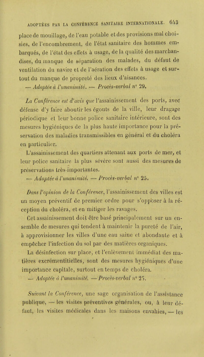 place de mouillage, de l'eau potable e t des provisions mal choi- sies, de l'encombrement, de l'état sanitaire des hommes em- barqués, de l'état des effets à usage, de la qualité des marchan- dises, du manque de séparation des malades, du défaut de ventilation du navire et de l'aération des effets à usage et sur- tout du manque de propreté des lieux d'aisances. — Adoptée à l'unanimité. — Procès-verbal n° 29. La Conférence est d'avis que l'assainissement des ports, avec défense d'y faire aboutir les égouts de la ville, leur dragage périodique et leur bonne police sanitaire intérieure, sont des mesures hygiéniques de la plus haute importance pour la pré- servation des maladies transmissibles en général et du choléra en particulier. L'assainissement des quartiers attenant aux ports de mer, et leur police sanitaire la plus sévère sont aussi des mesures de préservations très-importantes. — Adoptée à l'unanimité, — Procès-verbal n° 25. Dans Vopinion de la Conférence, l'assainissement des villes est un moyen préventif de premier ordre pour s'opposer à la ré- ception du choléra, et en mitiger les ravages. Cet assainissement doit être basé principalement sur un en- semble de mesures qui tendent à maintenir la pureté de l'air, à approvisionner les villes d'une eau saine et abondante et à empêcher l'infection du sol par des matières organiques. La désinfection sur place, et l'enlèvement immédiat des ma- tières excrémentilielles, sont des mesures hygiéniques d'une importance capitale, surtout en temps de choléra. — Adoptée à l'unanimité. —Procès-verbal n° 25. Suivant la Conférence, une sage organisation de l'assistance publique, — les visites préventives générales, ou, a leur dé- faut, les visites médicales dans les maisons envahies, — les