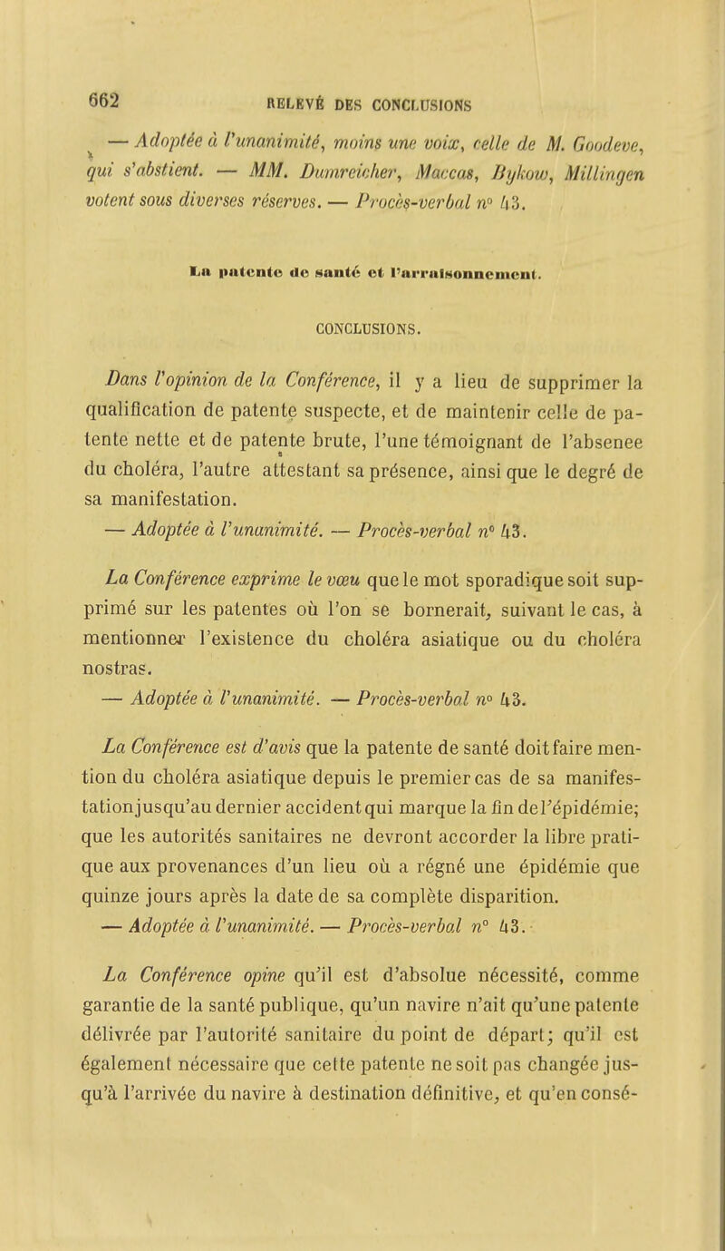 — Adoptée à l'unanimité, moins une voix, relie de M. Goodeve, qui s'abstient. — MM. Dumrcicher, Maccas, Bykow, Millingen votent sous diverses réserves. — Procès-verbal n° h?,. i n patente de santé et l'arrulMonncment. CONCLUSIONS. Dans l'opinion de la Conférence, il y a lieu de supprimer la qualification de patente suspecte, et de maintenir celle de pa- tente nette et de patente brute, l'une témoignant de l'absenee du choléra, l'autre attestant sa présence, ainsi que le degré de sa manifestation. — Adoptée à l'unanimité. — Procès-verbal n° &3. La Conférence exprime le vœu que le mot sporadique soit sup- primé sur les patentes où l'on se bornerait, suivant le cas, à mentionner l'existence du choléra asiatique ou du choléra nostras. — Adoptée à l'unanimité. — Procès-verbal n° 43. La Conférence est d'avis que la patente de santé doit faire men- tion du choléra asiatique depuis le premier cas de sa manifes- tationjusqu'au dernier accident qui marque la fin deFépidémie; que les autorités sanitaires ne devront accorder la libre prati- que aux provenances d'un lieu où a régné une épidémie que quinze jours après la date de sa complète disparition. — Adoptée à l'unanimité. — Procès-verbal n° 43. La Conférence opine qu'il est d'absolue nécessité, comme garantie de la santé publique, qu'un navire n'ait qu'une patente délivrée par l'autorité sanitaire du point de départ; qu'il est également nécessaire que cette patente ne soit pas changée jus- qu'à l'arrivée du navire à destination définitive, et qu'en consé-