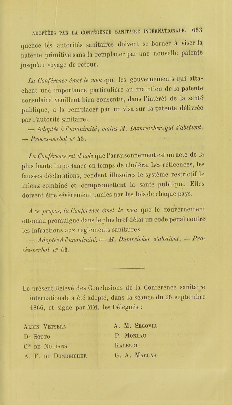 quence les autorités sanitaires doivent se borner à viser la patente primitive sans la remplacer par une nouvelle patente jusqu'au voyage de retour. La Conférence émet le vœu que les gouvernements qui atta- chent une importance particulière au maintien de la patente consulaire veuillent bien consentir, dans l'intérêt de la santé publique, à la remplacer par un visa sur la patente délivrée par l'autorité sanitaire. — Adoptée à Vunanimité, moins M. Dumreicher, qui s'abstient. — Procès-verbal n° Zi3. La Conférence est d'avis que l'arraisonnement est un acte de la plus haute importance en temps de choléra. Les réticences, les fausses déclarations, rendent illusoires le système restrictif le mieux combiné et compromettent la santé publique. Elles doivent être sévèrement punies par les lois de chaque pays. A ce propos, la Conférence émet le vœu que le gouvernement ottoman promulgue dans le plus bref délai un code pénal contre les infractions aux règlements sanitaires. — Adoptée à l'unanimité. — M. Dumreicher s'abstient. — Pro- cès-verbal n° A-3. Le présent Relevé des Conclusions de la Conférence sanitaire internationale a été adopté, dans la séance du 26 septembre 1866, et signé par MM. les Délégués : Albin Vetsera A. M. Segovia Dr Sotto P- Monlau Cle de Noidans Kalergi A. F. de Dumreicher G. A. Maccas