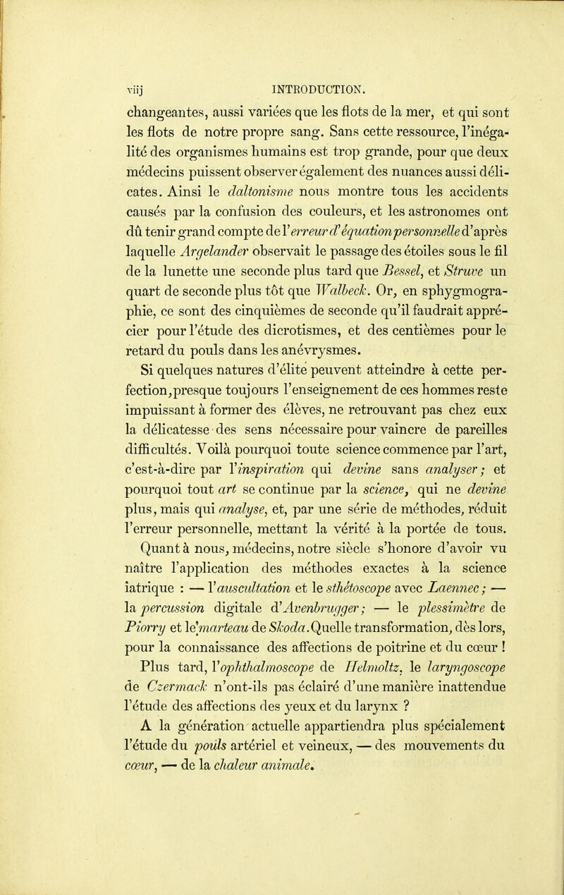 changeantes, aussi variées que les flots de la mer, et qui sont les flots de notre propre sang. Sans cette ressource, l'inéga- lité des organismes humains est trop grande, pour que deux médecins puissent observer également des nuances aussi déli- cates. Ainsi le daltonisme nous montre tous les accidents causés par la confusion des couleurs, et les astronomes ont dû tenir grand compte de Y erreur <ï équationpersonnelle d'après laquelle Argelander observait le passage des étoiles sous le fil de la lunette une seconde plus tard que Bessel, et Struue un quart de seconde plus tôt que Walhech. Or, en sphygmogra- phie, ce sont des cinquièmes de seconde qu'il faudrait appré- cier pour l'étude des dicrotismes, et des centièmes pour le retard du pouls dans les anévrysmes. Si quelques natures d'élite peuvent atteindre à cette per- fection, presque toujours l'enseignement de ces hommes reste impuissant à former des élèves, ne retrouvant pas chez eux la délicatesse des sens nécessaire pour vaincre dépareilles difficultés. Yoilà pourquoi toute science commence par l'art, c'est-à-dire par Y inspiration qui devine sans analyser ; et pourquoi tout art se continue par la science, qui ne devine plus, mais qui analyse, et, par une série de méthodes, réduit l'erreur personnelle, mettant la vérité à la portée de tous. Quanta nous,médecins,notre siècle s'honore d'avoir vu naître l'application des méthodes exactes à la science îatrique : — V auscultation et le sthétoscope avec Laennec; •— \2i percussion digitale Avenbrugger ; — le plessimetre de Piorry et \^marteau de S^'ot^a.Quelle transformation, dès lors, pour la connaissance des afi'ections de poitrine et du cœur ! Plus tard, Voplithalmoscope de IJelmoltz. le laryngoscope de Czermach n'ont-ils pas éclairé d'une manière inattendue l'étude des affections des yeux et du larynx ? A la génération actuelle appartiendra plus spécialement l'étude du pouls artériel et veineux, — des mouvements du cœur, — de la chaleur animale.