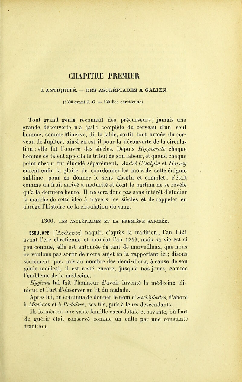 CHAPITRE PREMIER L'ANTIQUITÉ. - DES ASCLÉPIADES A GALIEN. (1300 avant J.-C. — 130 Ère chrétienne] Tout grand génie reconnaît des précurseurs; jamais une grande découverte n'a jailli complète du cerveau d'un seul homme, comme Minerve, dit la fable, sortit tout armée du cer- veau de Jupiter; ainsi en est-il pour la découverte de la circula- tion : elle fut l'œuvre des siècles. Depuis Hippocrate, chaque homme de talent apporta le tribut de son labeur, et quand chaque point obscur fut élucidé séparément, André Césalpin et Harvey eurent enfin la gloire de coordonner les mots de cette énigme sublime, pour en donner le sens absolu et complet ; c'était comme un fruit arrivé à maturité et dont le parfum ne se révèle qu'à la dernière heure. Il ne sera donc pas sans intérêt d'étudier la marche de cette idée à travers les siècles et de rappeler en abrégé l'histoire de la circulation du sang. 1300. LES ASCLEPIADES ET LA PREMIERE SAIGNEE. ESCULAPE ['Aay.XY]7ui6ç] naquit, d'après la tradition, l'an 1321 avant l'ère chrétienne et mourut Tan 1243, mais sa vie est si peu connue, elle est entourée de tant de merveilleux, que nous ne voulons pas sortir de notre sujet en la rapportant ici; disons seulement que, mis au nombre des demi-dieux, à cause de son génie médical, il est resté encore^ jusqu'à nos jours, comme l'emblème de la médecine. Hyginus lui fait l'honneur d'avoir inventé la médecine cli- nique et l'art d'observer au lit du malade. Après lui, on continua de donner le nom à'Asclépiadesj d'abord à Machaon et à Podalire, ses fils, puis à leurs descendants^ Ils formèrent une vaste famille sacerdotale et savante, où l'art de guérir était conservé comme un culte par une constante tradition;