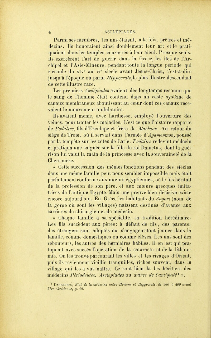Parmi ses membres, les uns étaient, à la fois, prêtres et mé- decins. Ils honoraient ainsi doublement leur art et le prati- quaient dans les temples consacrés à leur aïeul. Presque seuls, ils exercèrent l'art de guérir dans la Grèce, les îles de l'Ar- chipel et l'Asie-Mineure, pendant toute la longue période qui s'écoule du xiv au siècle avant Jésus-Christ, c'est-à-dire jusqu'à l'époque où parut Hippocrate,\Q plus illustre descendant de cette illustre race. Les premiers Asclépiades avaient dès longtemps reconnu que le sang de l'homme était contenu dans un vaste système de canaux membraneux aboutissant au cœur dont ces canaux rece- vaient le mouvement ondulatoire. Ils avaient même, avec hardiesse, employé l'ouverture des veines, pour traiter les maladies. C'est ce que l'histoire rapporte de Podalire^ fils d'Esculape et frère de Machaon. Au retour du siège de Troie, où il servait dans l'armée Agamemnon, poussé par la tempête sur les côtes de Carie, Podalire redevint médecin et pratiqua une saignée sur la fille du roi Damelus, dont la gué- rison lui valut la main de la princesse avec la souveraineté de la Chersonèse. « Cette succession des mêmes fonctions pendant des siècles dans une même famille peut nous sembler impossible mais était parfaitement conforme aux mœurs égyptiennes, où le fils héritait de la profession de son père, et aux mœurs grecques imita- trices de l'antique Egypte. Mais une preuve bien décisive existe encore aujourd'hui. En Grèce les habitants du Zagori (nom de la gorge où sont les villages) naissent destinés d'avance aux carrières de chirurgien et de médecin. « Chaque famille a sa spécialité, sa tradition héréditaire. Les fils succèdent aux pères; à défaut de fils, des parents, des étrangers sont adoptés ou s'engagent tout jeunes dans la famille, comme domestiques ou comme élèves. Les uns sont des rebouteurs, les autres des herniaires habiles. Il en est qui pra- tiquent avec succès l'opération de la cataracte et de la lithoto- mie. On les trouve parcourant les villes et les rivages d'Orient, puis ils reviennent vieillir tranquilles, riches souvent, dans le village qui les a vus naître. Ce sont bien là les héritiers des médecins Périodeutes, Asclépiades ou autres de l'antiquité^ ». ' Dakemberg, Etat de la médecine entre Homère et Ilippocrate, de 060 à 460 avant l'ère chrétienne, p. 60.
