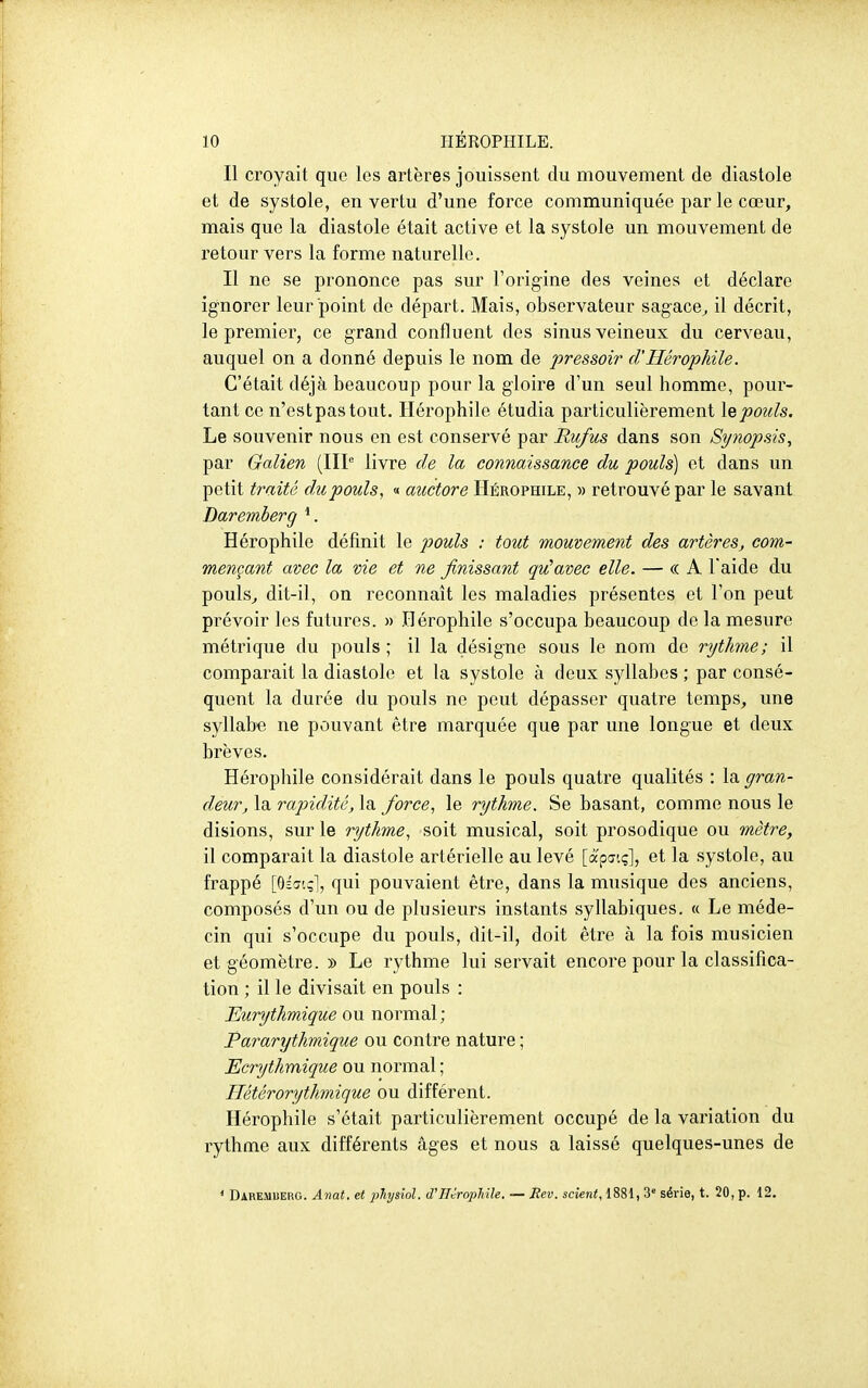 Il croyait que les artères jouissent du mouvement de diastole et de systole, en vertu d'une force communiquée par le cœur, mais que la diastole était active et la systole un mouvement de retour vers la forme naturelle. Il ne se prononce pas sur l'origine des veines et déclare ignorer leur point de départ. Mais, observateur sagace^ il décrit, le premier, ce grand confluent des sinus veineux du cerveau, auquel on a donné depuis le nom de pressoir d'Hérophile. C'était déjà beaucoup pour la gloire d'un seul homme, pour- tant ce n'est pas tout. Ilérophile étudia particulièrement \q pouls. Le souvenir nous en est conservé par Ru/us dans son Synopsis^ par Galien (IIP livre de la connaissance du pouls) et dans un petit traité du pouls, « auctore HÉROPfflLE, )> retrouvé par le savant Daremberg Hérophile définit le j^ouls : tout mouvement des artères^ com- mençant avec la vie et ne finissant qu^avec elle. — « A l'aide du pouls^ dit-il, on reconnaît les maladies présentes et l'on peut prévoir les futures. » Hérophile s'occupa beaucoup de la mesure métrique du pouls ; il la désigne sous le nom de rytJme; il comparait la diastole et la systole à deux syllabes ; par consé- quent la durée du pouls ne peut dépasser quatre temps, une syllabe ne pouvant être marquée que par une longue et deux brèves. Hérophile considérait dans le pouls quatre qualités : la gran- deur, la rapidité, la force, le rythme. Se basant, comme nous le disions, sur le rythme, soit musical, soit prosodique ou mètre, 11 comparait la diastole artérielle au levé [â'putç], et la systole, au frappé [GÉcït;!, qui pouvaient être, dans la musique des anciens, composés d'un ou de plusieurs instants syllabiques. « Le méde- cin qui s'occupe du pouls, dit-il, doit être à la fois musicien et géomètre. » Le rythme lui servait encore pour la classifica- tion ; il le divisait en pouls : Eurythmique ou normal ; Pararijthmique ou contre nature ; Ecrythmique ou normal ; Hétérorythmique ou différent. Hérophile s'était particulièrement occupé de la variation du rythme aux différents âges et nous a laissé quelques-unes de * Daremberg. Anat. et 2)hysiol. d'Hérophile. — Mev. scient, 1881, 3' série, t. 20, p. 12.