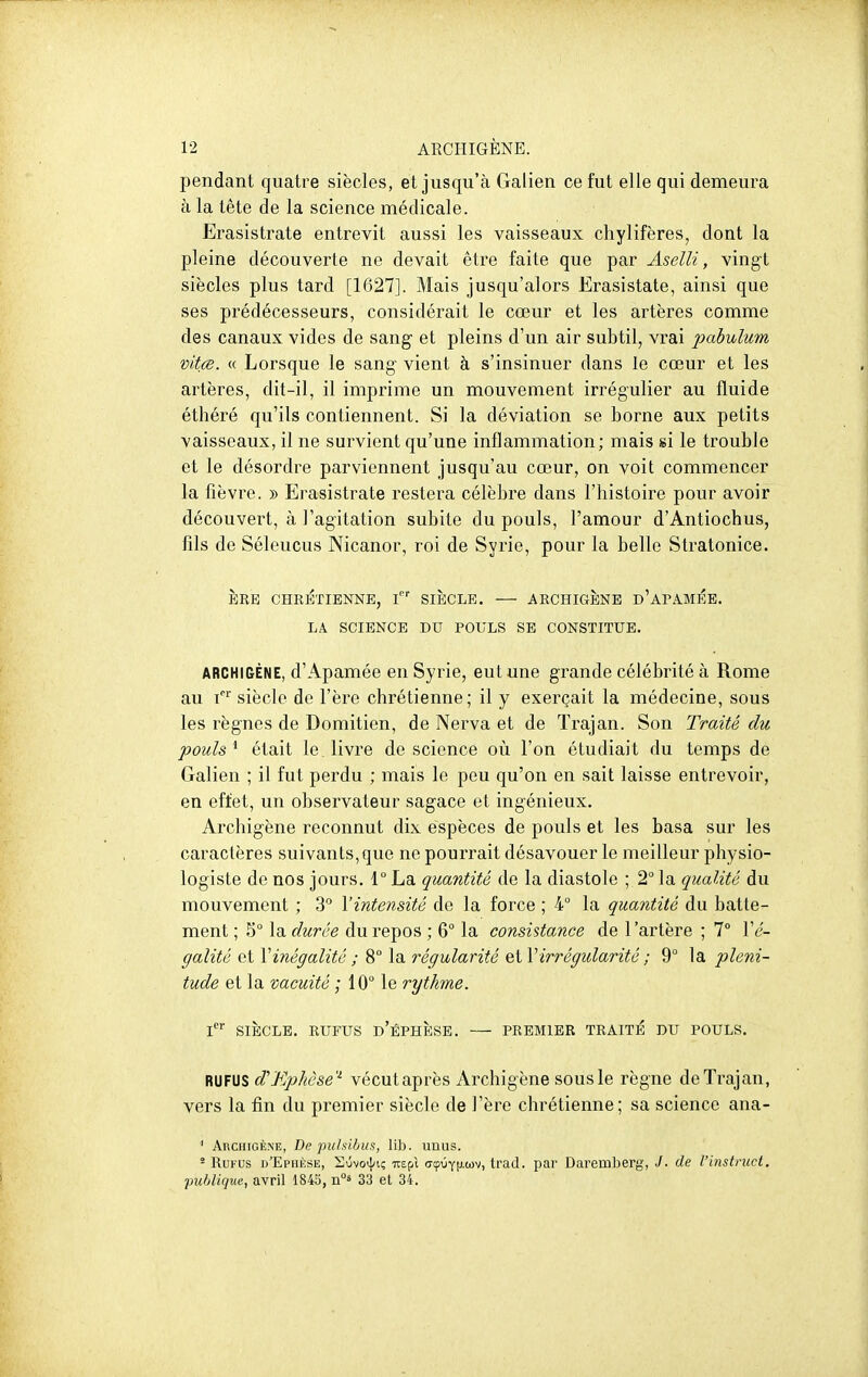 pendant quatre siècles, et jusqu'à Galien ce fut elle qui demeura à la tête de la science médicale. Erasistrate entrevit aussi les vaisseaux cliylifères, dont la pleine découverte ne devait être faite que par Aselli, vingt siècles plus tard [1627]. Mais jusqu'alors Erasistate, ainsi que ses prédécesseurs, considérait le cœur et les artères comme des canaux vides de sang et pleins d'un air subtil, vrai pabuhim vitce. c( Lorsque le sang vient à s'insinuer dans le cœur et les artères, dit-il, il imprime un mouvement irrégulier au fluide éthéré qu'ils contiennent. Si la déviation se borne aux petits vaisseaux, il ne survient qu'une inflammation; mais si le trouble et le désordre parviennent jusqu'au cœur, on voit commencer la fièvre. » Erasistrate restera célèbre dans l'histoire pour avoir découvert, à l'agitation subite du pouls, l'amour d'Antiochus, fils de Séleucus Nicanor, roi de Syrie, pour la belle Stratonice. ÈRE CHRETIENNE, SIECLE. ARCHIGENE d'aPAMP:B. LA SCIENCE DU POULS SE CONSTITUE. ARCHIGÈNE, d'Apamée en Syrie, eut une grande célébrité à Rome au siècle de l'ère chrétienne; il y exerçait la médecine, sous les règnes de Domitien, de Nerva et de Trajan. Son Traité du poulsétait le. livre de science où l'on étudiait du temps de Galien ; il fut perdu ; mais le peu qu'on en sait laisse entrevoir, en effet, un observateur sagace et ingénieux. Archigène reconnut dix espèces de pouls et les basa sur les caractères suivants,que ne pourrait désavouer le meilleur physio- logiste de nos jours. 1° La quantité de la diastole ; 2° la qualité du mouvement ; 3 l'intensité de la force ; 4° la quantité du batte- ment ; 5° la durée du repos ; 6° la consistance de l'artère ; 7° Vé- galité et \ inégalité ; 8° la régularité irrégularité ; 9° la pléni- tude et la vacuité ; 10° le rythme. l SIÈCLE. RUFUS d'ÉPHÈSE. PREMIER TRAITE DU POULS. RUFUS d'Kphèse'- vécutaprès Archigène sous le règne de Trajan, vers la fin du premier siècle de l'ère chrétienne; sa science ana- Archigène, De puhibus, lib. unus. ' RuFUs d'Epukse, Suvo^^i; Tit^X (TcpuYtJ.wv, trad. par Daremberg, J- de l'instruct, -publique, avril 1845, Tà°^ 33 et 34.