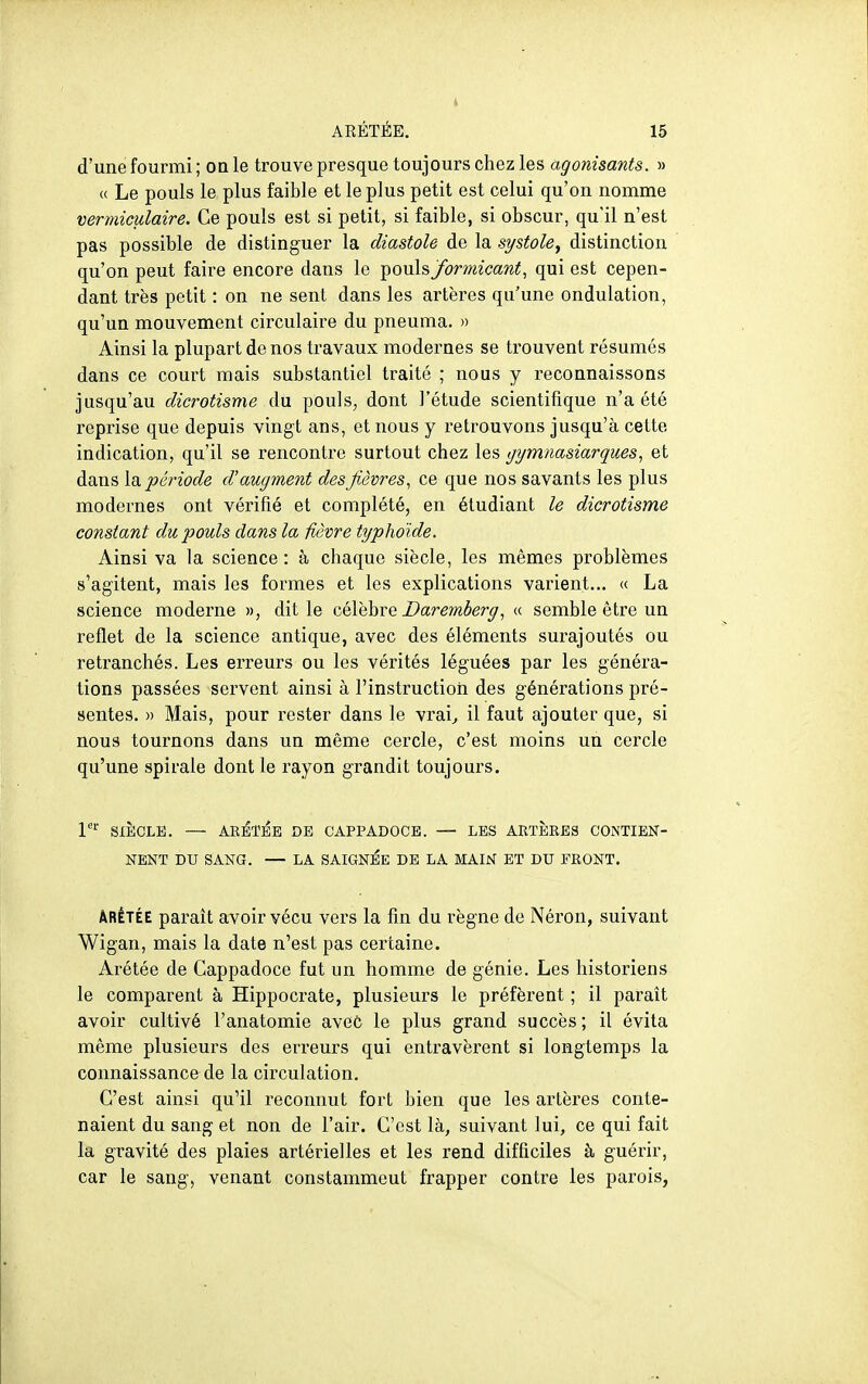 d'une fourmi ; on le trouve presque toujours chez les agonisants. » « Le pouls le plus faible et le plus petit est celui qu'on nomme vermiculaire. Ce pouls est si petit, si faible, si obscur, qu'il n'est pas possible de distinguer la diastole de la systole, distinction qu'on peut faire encore dans le pouls formicant, qui est cepen- dant très petit : on ne sent dans les artères qu'une ondulation, qu'un mouvement circulaire du pneuma. » Ainsi la plupart de nos travaux modernes se trouvent résumés dans ce court mais substantiel traité ; nous y reconnaissons jusqu'au dicrotisme du pouls, dont l'étude scientifique n'a été reprise que depuis vingt ans, et nous y retrouvons jusqu'à cette indication, qu'il se rencontre surtout chez les gijmnasiarques., et dans période d'augment des fièvres., ce que nos savants les plus modernes ont vérifié et complété, en étudiant le dicrotisme constant du pouls dans la fièvre typhoïde. Ainsi va la science : à chaque siècle, les mêmes problèmes s'agitent, mais les formes et les explications varient,.. « La science moderne », dit le célèbre Daremherg« semble être un reflet de la science antique, avec des éléments surajoutés ou retranchés. Les erreurs ou les vérités léguées par les généra- tions passées servent ainsi à l'instruction des générations pré- sentes. » Mais, pour rester dans le vrai^ il faut ajouter que, si nous tournons dans un même cercle, c'est moins un cercle qu'une spirale dont le rayon grandit toujours. P'' SIÈCLE. — ARBTISE DE CAPPADOCE. — LES ARTÈRES CONTIEN- NENT DU SANG. — LA SAIGNEE DE LA MAIN ET DU FRONT. ÂRÉTÉE parait avoir vécu vers la fin du règne de Néron, suivant Wigan, mais la date n'est pas certaine. Arétée de Gappadoce fut un homme de génie. Les historiens le comparent à Hippocrate, plusieurs le préfèrent ; il paraît avoir cultivé l'anatomie avec le plus grand succès; il évita même plusieurs des erreurs qui entravèrent si longtemps la connaissance de la circulation. C'est ainsi qu'il reconnut fort bien que les artères conte- naient du sang et non de l'air. C'est là, suivant lui, ce qui fait la gi-avité des plaies artérielles et les rend difficiles à guérir, car le sang, venant constamment frapper contre les parois,