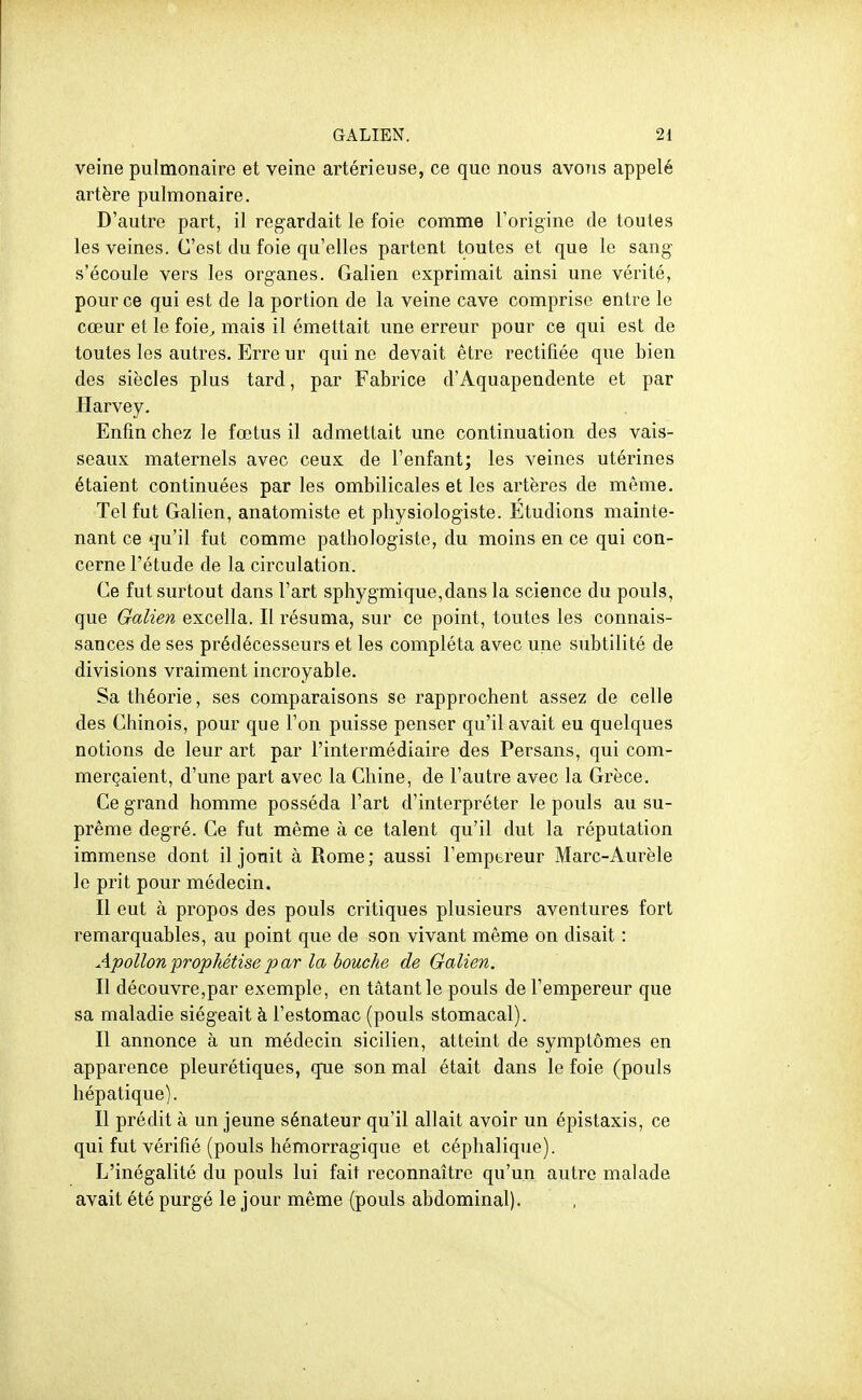 veine pulmonaire et veine artérieuse, ce que nous avons appelé artère pulmonaire. D'autre part, il regardait le foie comme Torigine de toutes les veines. C'est du foie qu'elles partent toutes et que le sang s'écoule vers les organes. Galien exprimait ainsi une vérité, pour ce qui est de la portion de la veine cave comprise entre le cœur et le foie^ mais il émettait une erreur pour ce qui est de toutes les autres. Erre ur qui ne devait être rectifiée que bien des siècles plus tard, par Fabrice d'Aquapendente et par Harvey. Enfin chez le fœtus il admettait une continuation des vais- seaux maternels avec ceux de l'enfant; les veines utérines étaient continuées par les ombilicales et les artères de même. Tel fut Galien, anatomiste et physiologiste. Etudions mainte- nant ce qu'il fut comme pathologiste, du moins en ce qui con- cerne l'étude de la circulation. Ce fut surtout dans l'art sphygmique,dans la science du pouls, que Galien excella. Il résuma, sur ce point, toutes les connais- sances de ses prédécesseurs et les compléta avec une subtilité de divisions vraiment incroyable. Sa théorie, ses comparaisons se rapprochent assez de celle des Chinois, pour que l'on puisse penser qu'il avait eu quelques notions de leur art par l'intermédiaire des Persans, qui com- merçaient, d'une part avec la Chine, de l'autre avec la Grèce. Ce grand homme posséda l'art d'interpréter le pouls au su- prême degré. Ce fut même à ce talent qu'il dut la réputation immense dont il jouit à Rome; aussi l'empereur Marc-Aurèle le prit pour médecin. Il eut à propos des pouls critiques plusieurs aventures fort remarquables, au point que de son vivant même on disait : Apollon jorophétise p ar la bouche de Galien. Il découvre,par exemple, en tâtantle pouls de l'empereur que sa maladie siégeait à l'estomac (pouls stomacal). Il annonce à un médecin sicilien, atteint de symptômes en apparence pleurétiques, que son mal était dans le foie (pouls hépatique). Il prédit à un jeune sénateur qu'il allait avoir un épistaxis, ce qui fut vérifié (pouls hémorragique et céplialique). L'inégalité du pouls lui fait reconnaître qu'un autre malade avait été purgé le jour même (pouls abdominal).