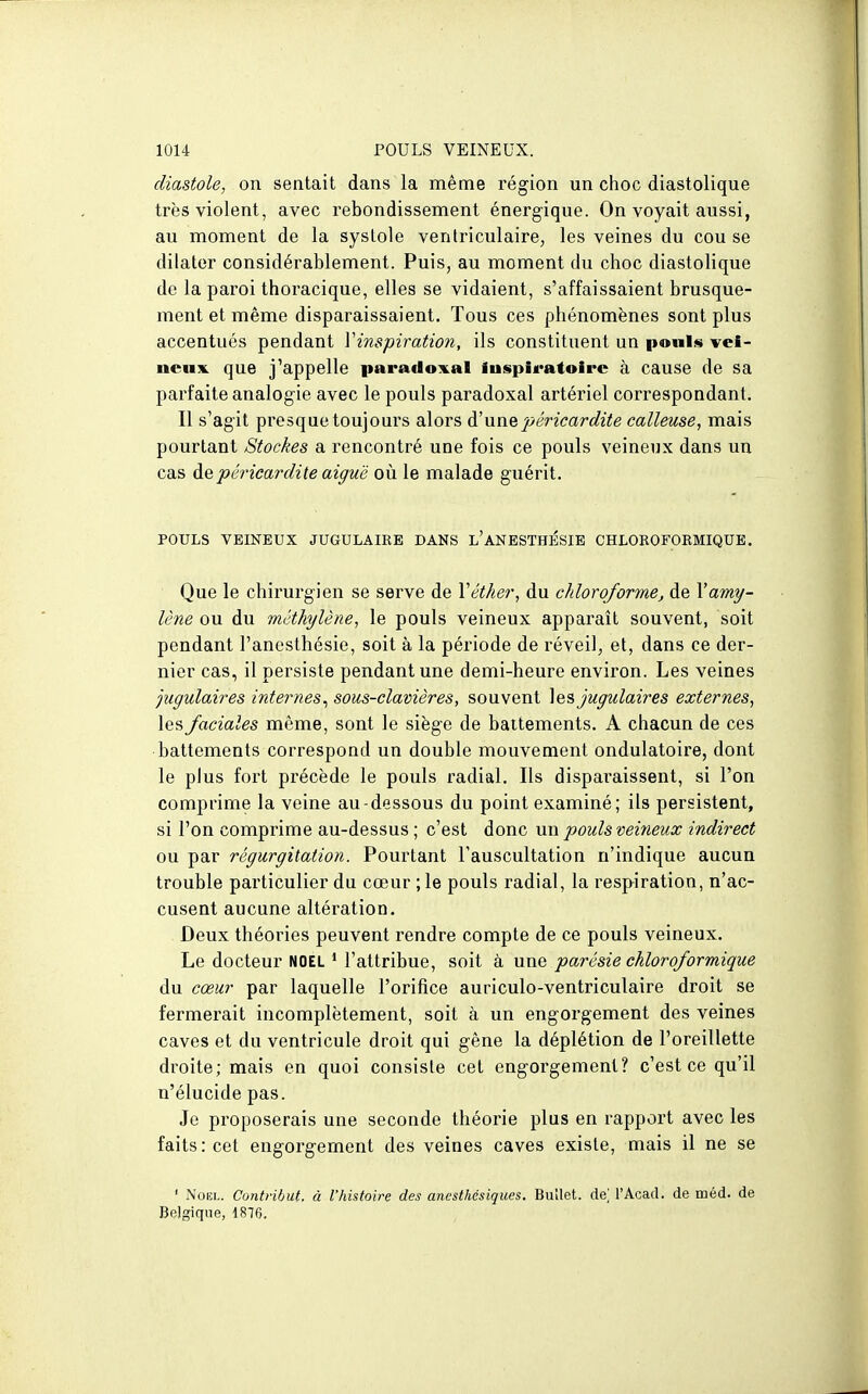 diastole, on sentait dans la même région un choc diastolique très violent, avec rebondissement énergique. On voyait aussi, au moment de la systole ventriculaire, les veines du cou se dilater considérablement. Puis, au moment du choc diastolique de la paroi thoracique, elles se vidaient, s'affaissaient brusque- ment et même disparaissaient. Tous ces phénomènes sont plus accentués pendant Vinspiration, ils constituent un poules vei- neux, que j'appelle paradoxal iuspiratoire à cause de sa parfaite analogie avec le pouls paradoxal artériel correspondant. Il s'agit presque toujours alors à!nnQpéricardite calleuse, mais pourtant Stockes a rencontré une fois ce pouls veineux dans un cas depêricardile aiguë où le malade guérit. POULS VEINEUX JUGULAIRE DANS l'aNESTHÉSIB CHLOKOFORMIQUB. Que le chirurgien se serve de Véther, du chloroforme, de Yamy- lène ou du méthylène, le pouls veineux apparaît souvent, soit pendant Fanesthésie, soit à la période de réveil, et, dans ce der- nier cas, il persiste pendant une demi-heure environ. Les veines jugulaires internes^ sous-clavières, souvent ]es Jugulaires externes, les faciales même, sont le siège de battements. A chacun de ces battements correspond un double mouvement ondulatoire, dont le plus fort précède le pouls radial. Ils disparaissent, si l'on comprime la veine au-dessous du point examiné; ils persistent, si l'on comprime au-dessus ; c'est donc un pouls veineux indirect ou par régurgitation. Pourtant l'auscultation n'indique aucun trouble particulier du cœur ;le pouls radial, la respiration, n'ac- cusent aucune altération. Deux théories peuvent rendre compte de ce pouls veineux. Le docteur NOËL * l'attribue, soit à une parésie chloroformique du cœur par laquelle l'orifice auriculo-ventriculaire droit se fermerait incomplètement, soit à un engorgement des veines caves et du ventricule droit qui gêne la déplétion de l'oreillette droite; mais en quoi consiste cet engorgement? c'est ce qu'il n'élucide pas. Je proposerais une seconde théorie plus en rapport avec les faits: cet engorgement des veines caves existe, mais il ne se ' Noël. Contfihut. à l'histoire des anesthésiques. BuUet. de] l'Acad. de méd. de Belgique, 1816.