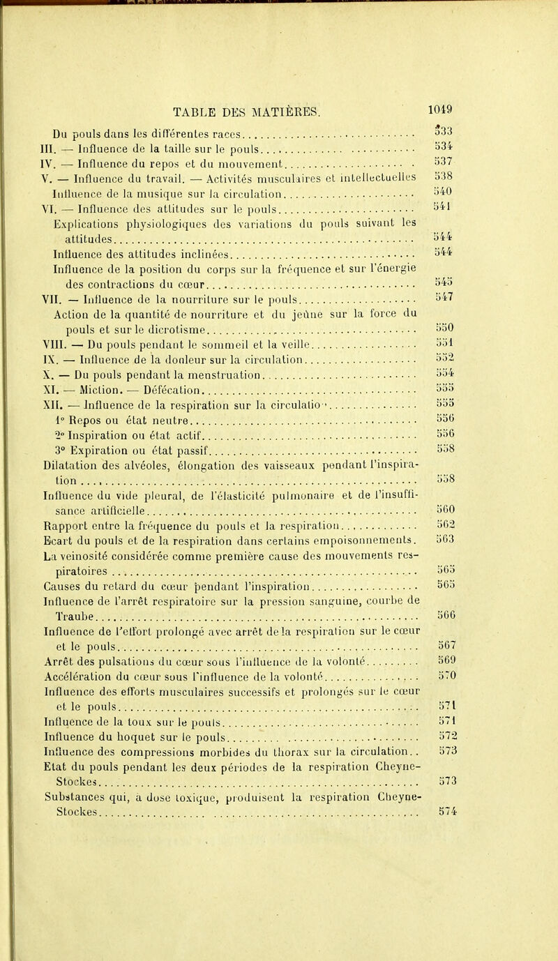 Du pouls dans les difïérenles races III. — Influence de la taille sur le pouls IV. — Influence du repos et du mouvement V. — Influence du travail. — Activités musculaires et intellectuelles 538 Intluence de la musique sur la circulation ^^0 YI. — Influence des attitudes sur le pouls Explications physiologiques des variations du pouls suivant les attitudes S44 Intluence des attitudes inclinées Influence de la position du corps sur la fréquence et sur l'énergie des contractions du cœur VII. — Influence de la nourriture sur le pouls ^47 Action de la quantité de nourriture et du jeûne sur la force du pouls et sur le dicrotisme ^SO VIII. — Du pouls pendant le sommeil et la veille 351 IX. — Influence de la douleur sur la circulation 552 X. — Du pouls pendant la menstruation • 554 XI. — Miction. — Défécation XII. — Influence de la respiration sur la circulalio ' 553 1° Repos ou état neutre 2 Inspiration ou état actif ^36 3° Expiration ou état passif 558 Dilatation des alvéoles, élongation des vaisseaux pondant l'inspira- tion 558 Influence du vide pleural, de l'élasticité pulmonaire et de l'insufli- sance arliflcielle 5G0 Rapport entre la fréquence du pouls et la respiration 562 Ecart du pouls et de la respiration dans certains empoisonnements. 563 La veinosité considérée comme première cause des mouvements res- piratoires 565 Causes du retard du cœur pendant l'inspiration 565 Influence de l'arrêt respiratoire sur la pression sanguine, courbe de Traube , 566 Influence de l'elfort prolongé avec arrêt delà respiration sur le cœur et le pouls 567 Arrêt des pulsations du cœur sous l'influence de la volonté 569 Accélération du cœur sous l'influence de la volonté 570 Influence des efforts musculaires successifs et prolongés sur le cœur et le pouls 571 Influence de la toux sur le pouls • 571 Influence du hoquet sur le pouls 572 Influence des compressions morbides du thorax sur la circulation.. 573 Etat du pouls pendant les deux périodes de la respiration Cheyne- Stockes 573 Substances qui, a dose toxique, produisent la respiration Cbeyne- Stockes 574