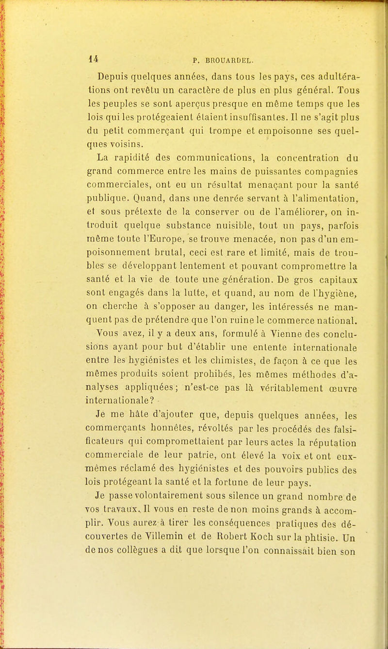 Depuis quelques années, dans tous les pays, ces adultéra- lions ont revêtu un caractère de plus en plus général. Tous les peuples se sont aperçus presque en même temps que les lois qui les protégeaient élaient insuffisantes. 11 ne s'agit plus du petit commerçant qui trompe et empoisonne ses quel- ques voisins. La rapidité des communications, la concentration du grand commerce entre les mains de puissantes compagnies commerciales, ont eu un résultat menaçant pour la santé publique. Quand, dans une denrée servant à l'alimentation, et sous prétexte de la conserver ou de l'améliorer, on in- troduit quelque substance nuisible, tout un pays, parfois même toute l'Europe, se trouve menacée, non pas d'un em- poisonnement brutal, ceci est rare et limité, mais de trou- bles se développant lentement et pouvant compromettre la santé et la vie de toute une génération. De gros capitaux sont engagés dans la lutte, et quand, au nom de l'hygiène, on cherche à s'opposer au danger, les intéressés ne man- quent pas de prétendre que l'on ruine le commerce national. Vous avez, il y a deux ans, formulé à Vienne des conclu- sions ayant pour but d'établir une entente internationale entre lès hygiénistes et les chimistes, de façon à ce que les mêmes produits soient prohibés, les mêmes méthodes d'a- nalyses appliquées; n'est-ce pas là véritablement œuvre internationale? Je me hâte d'ajouter que, depuis quelques années, les commerçants honnêtes, révoltés par les procédés des falsi- ficateurs qui compromettaient par leurs actes la réputation commerciale de leur patrie, ont élevé la voix et ont eux- mêmes réclamé des hygiénistes et des pouvoirs publics des lois protégeant la santé et la fortune de leur pays. Je passe volontairement sous silence un grand nombre de vos travaux.. Il vous en reste de non moins grands à accom- plir. Vous aurez à tirer les conséquences pratiques des dé- couvertes de Villemin et de Robert Koch sur la phtisie. Un de nos collègues a dit que lorsque l'on connaissait bien son