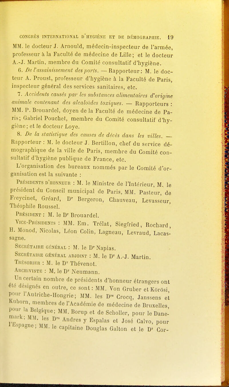 MM. le docteur J. Arnould, médecin-inspecteur de l'armée, professeur à. la Faculté de médecine de Lille; et le docteur A.-J. Martin, membre du Comité consultatif d'hygiène. 6. De l'assainissement des ports. — Rapporteur: M. le doc- teur A. Proust, professeur d'hygiène à la Faculté de Paris, inspecteur général des services sanitaires, etc. 7. Accidents causés par les substances alimentaires d'origine animale contenant des alcaloïdes toxiques. — Rapporteurs : MM. P. Brouardel, doyen de la Faculté de médecine de Pa- ris; Gabriel Pouchet, membre du Comité consultatif d'hy- giène; et le docteur Loye. 8. De la statistique des causes de décès dans les villes. Rapporteur : M. le docteur J, Bertillon, chef du service dé- mographique de la ville de Paris, membre du Comité con- sultatif d'hygiène publique de France, etc. L'organisation des bureaux nommés par le Comité d'or- ganisation est la suivante : Présidents d'honneur : M. le Ministre de l'Intérieur, M. le président du Conseil municipal de Paris, MM. Pasteur, de Freycinet, Gréard, D' Bergeron, Chauveau, Levasseur, Théophile Roussel. Président : M. le Dr Brouardel. Vice-Présidents : MM. Em. Trélat, Siegfried, Rochard, H. Monod, Nicolas, Léon Colin, Lagneau, Levraud, Lacas- sagne. Secrétaire général : M. le Dr Napias. Secrétaire général adjoint : M. le Dr A.-J. Martin. Trésorier : M. le Dr Thévenot. Archiviste : M. le Dr Neumann. Un certain nombre de présidents d'honneur étrangers ont été designés en outre, ce sont : MM. Von Gruber elKôrôsi pour l'Au triche-Hongrie; MM. les Drs Crocq, Janssens et Knborn, membres de l'Académie de médecine de Bruxelles Pour la Belgique; MM. Borup et de Scholler, pour le Dane- mark; MM. les D« Andres y Espalas et José Calvo, pour 1 Espagne; MM. le capitaine Douglas Gallon et le D' Cor-