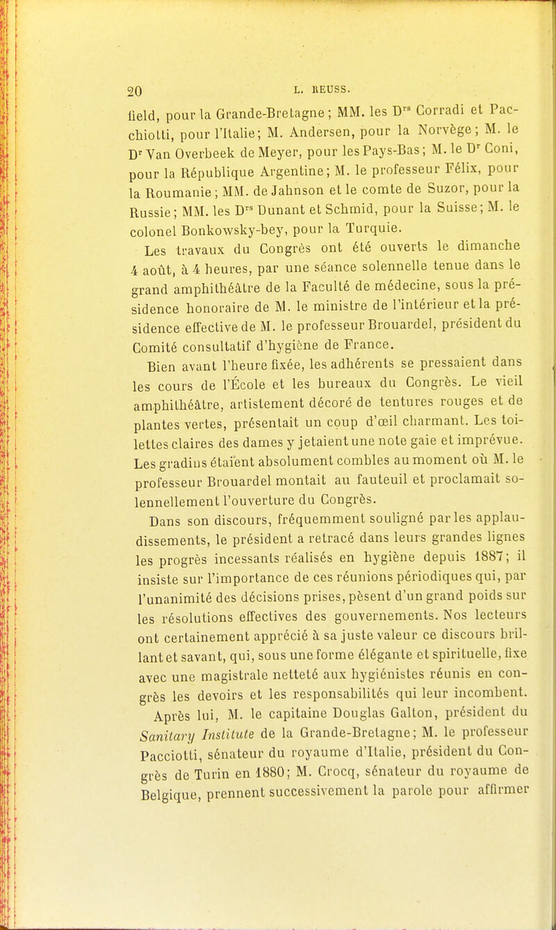 field, pour la Grande-Bretagne; MM. les D™ Corradi et Pac- chiotti, pour l'Italie; M. Andersen, pour la Norvège; M. le D'Van Overbeek deMeyer, pour les Pays-Bas; M. le Dr Coni, pour la République Argentine; M. le professeur Félix, pour la Roumanie ; MM. de Jahnson et le comte de Suzor, pour la Russie ; MM. les D Dunant et Schmid, pour la Suisse ; M. le colonel Bonkowsky-bey, pour la Turquie. Les travaux du Congrès ont été ouverts le dimanche 4 août, à 4 heures, par une séance solennelle tenue dans le grand amphithéâtre de la Faculté de médecine, sous la pré- sidence honoraire de M. le ministre de l'intérieur et la pré- sidence effective de M. le professeur Brouardel, président du Comité consultatif d'hygiène de France. Bien avant l'heure fixée, les adhérents se pressaient dans les cours de l'École et les bureaux du Congrès. Le vieil amphithéâtre, artistement décoré de tentures rouges et de plantes vertes, présentait un coup d'œil charmant. Les toi- lettes claires des dames y jetaient une note gaie et imprévue. Les gradius étaient absolument combles au moment où M. le professeur Brouardel montait au fauteuil et proclamait so- lennellement l'ouverture du Congrès. Dans son discours, fréquemment souligné parles applau- dissements, le président a retracé dans leurs grandes lignes les progrès incessants réalisés en hygiène depuis 1887; il insiste sur l'importance de ces réunions périodiques qui, par l'unanimité des décisions prises, pèsent d'un grand poids sur les résolutions effectives des gouvernements. Nos lecteurs ont certainement apprécié à sa juste valeur ce discours bril- lantet savant, qui, sous une forme élégante et spirituelle, fixe avec une magistrale netteté aux hygiénistes réunis en con- grès les devoirs et les responsabilités qui leur incombent. Après lui, M. le capitaine Douglas Galton, président du Sanitary Institute de la Grande-Bretagne; M. le professeur Pacciotti, sénateur du royaume d'Italie, président du Con- grès de Turin en 1880; M. Crocq, sénateur du royaume de Belgique, prennent successivement la parole pour affirmer