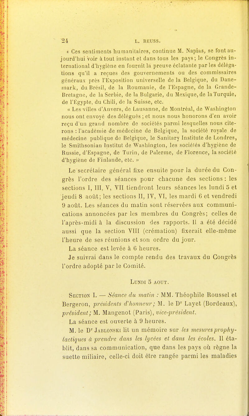 « Ces sentiments humanitaires, continue M. Napias, se l'ont au- jourd'hui voir atout instant et dans tous les pays; le Congrès in- ternational d'hygiène en fournit la preuve éclatante par les déléga- tions qu'il a reçues des gouvernements ou des commissaires généraux près l'Exposition universelle de la Belgique, du Dane- mark, du Brésil, de la Roumanie, de l'Espagne, de la Grande- Bretagne, de la Serbie, de la Bulgarie, du Mexique, de la Turquie, de l'Egypte, du Chili, de la Suisse, etc. « Les villes d'Anvers, de Lausanne, de Montréal, de Washington nous ont envoyé des délégués ; et nous nous honorons d'en avoir reçu d'un grand nombre de sociétés parmi lesquelles nous cite- rons : l'académie de médecine de Belgique, la société royale de médecine publique de Belgique, le Sanitary Institule de Londres, le Smithsonian Institut de Washington, les sociélés d'hygiène de Russie, d'Espagne, de Turin, de Palerme, de Florence, la société d'hygiène de Finlande, etc. » Le secrétaire général fixe ensuite pour la durée du Con- grès l'ordre des séances pour chacune des sections : les sections I, III, V, VII tiendront leurs séances les lundi 5 et jeudi 8 août; les sections II, IV, VI, les mardi 6 et vendredi 9 août. Les séances du matin sont réservées aux communi- cations annoncées par les membres du Congrès; celles de l'après-midi à la discussion des rapports. Il a été décidé aussi que la section VIII (crémation) fixerait elle-même l'heure de ses réunions et son ordre du jour. La séance est levée à 6 heures. Je suivrai dans le compte rendu des travaux du Congrès l'ordre adopté par le Comité. Lundi 5 août. Section I. — Séance du matin : MM. Théophile Roussel et Bergeron, présidents d'honneur; M. le Dr Layet (Bordeaux), président; M. Mangenot (Paris), vice-président. La séance est ouverte à 9 heures. M. le Dr Jablonski lit un mémoire sur les mesures prophy- lactiques à prendre dans les lycées et dans les écoles. Il éta- blit, dans sa communication, que dans les pays où règne la suette miliaire, celle-ci doit être rangée parmi les maladies