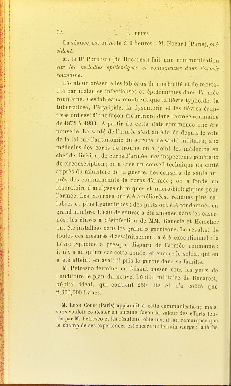 La séance est ouverte à 9 heures : M. Nocard (Paris), pré- sident. M. le Dr Petresco (de Bucarest) fait une communication sur les maladies épidémigues et contagieuses dans l'armée roumaine. L'orateur présente les tableaux de morbidité et de morta- lité par maladies infectieuses et épidémiques dans l'armée roumaine. Ces tableaux montrent qUe la fièvre typhoïde, la tuberculose, l'érysipèle, la dysenterie et les fièvres érup- tives ont sévi d'une façon meurtrière dans l'armée roumaine de 1874 à 1883. A partir de cette date commence une ère nouvelle. La santé de l'armée s'est améliorée depuis le vote de la loi sur l'autonomie du service de santé militaire; aux médecins des corps de troupe on a joint les médecins en chef de division, de corps d'armée, des inspecteurs généraux de circonscription ; on a créé un conseil technique de santé auprès du ministère de la guerre, des conseiis de santé au- près des commandants de corps d'armée ; on a fondé un laboratoire d'analyses chimiques et micro-biologiques pour l'armée. Les casernes ont été améliorées, rendues plus sa- lubres et plus hygiéniques ; des puits ont été condamnés en grand nombre. L'eau de source a été amenée dans les caser- nes; les étuves à désinfection de MM. Geneste et Herscher ont été installées dans les grandes garnisons. Le résultat de toutes ces mesures d'assainissement a été exceptionnel : la fièvre typhoïde a presque disparu de l'armée roumaine : il n'y a eu qu'un cas cette année, et encore le soldat qui en a été atteint en avait-il pris le germe dans sa famille. M. Petresco termine en faisant passer sous les yeux de l'auditoire le plan du nouvel hôpital militaire de Bucarest, hôpital idéal, qui contient 250 lits et n'a coûté que 2,500,000 francs. M. Léon Colin (Paris) applaudit à celle communication ; mais, sans vouloir contester en aucune façon la valeur des efforts ten- tés par M. Petresco et les résultats obtenus, il fait remarquer que le champ de ses expériences est encore un terrain vierge ; la tâche