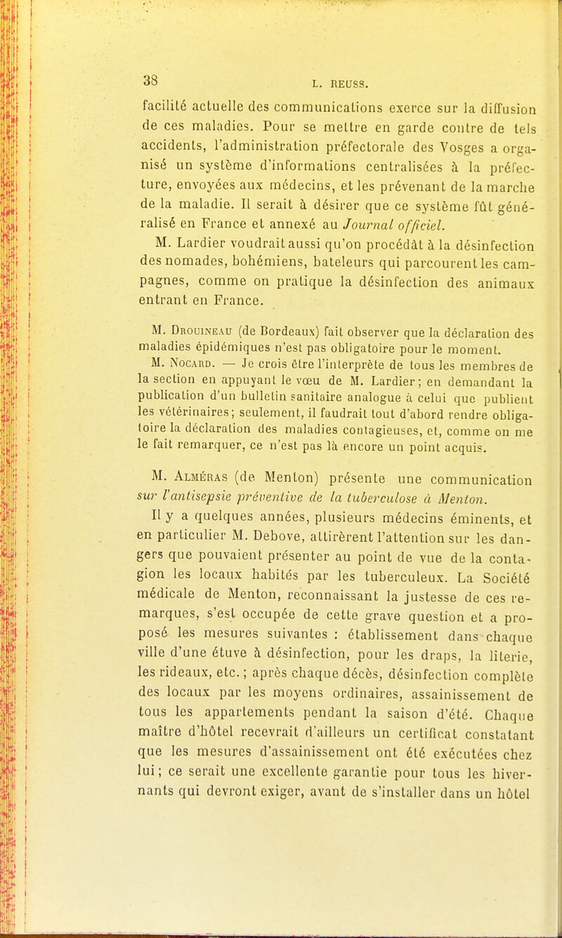 facilité actuelle des communications exerce sur la diffusion de ces maladies. Pour se mettre en garde contre de tels accidents, l'administration préfectorale des Vosges a orga- nisé un système d'informations centralisées à la préfec- ture, envoyées aux médecins, et les prévenant de la marche de la maladie. Il serait à désirer que ce système fût géné- ralisé en France et annexé au Journal officiel. M. Lardier voudrait aussi qu'on procédât à la désinfection des nomades, bohémiens, bateleurs qui parcourent les cam- pagnes, comme on pratique la désinfection des animaux entrant en France. M. Drouineau (de Bordeaux) Tait observer que la déclaration des maladies épidémiques n'est pas obligatoire pour le moment. M. Nocard. — Je crois être l'interprète de tous les membres de la section en appuyant le vœu de M. Lardier; en demandant la publication d'un bulletin sanitaire analogue à celui que publient les vétérinaires; seulement, il faudrait tout d'abord rendre obliga- toire la déclaration des maladies contagieuses, et, comme on me le fait remarquer, ce n'est pas là encore un point acquis. M. Alméras (de Menton) présente une communication sur l'antisepsie préventive de la tuberculose à Menton. Il y a quelques années, plusieurs médecins éminents, et en particulier M. Debove, attirèrent l'attention sur les dan- gers que pouvaient présenter au point de vue de la conta- gion les locaux habités par les tuberculeux. La Société médicale de Menton, reconnaissant la justesse de ces re- marques, s'est occupée de cette grave question et a pro- posé les mesures suivantes : établissement dans chaque ville d'une étuve à désinfection, pour les draps, la literie, les rideaux, etc. ; après chaque décès, désinfection complète des locaux par les moyens ordinaires, assainissement de tous les appartements pendant la saison d'été. Chaque maître d'hôtel recevrait d'ailleurs un certificat constatant que les mesures d'assainissement ont été exécutées chez lui; ce serait une excellente garantie pour tous les hiver- nants qui devront exiger, avant de s'installer dans un hôtel