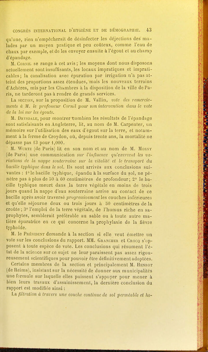 qu'une, rien n'empêcherait de désinfecter les déjections des ma- lades par un moyen pratique et peu coûteux, comme l'eau de chaux par exemple, el do les envoyer ensuite à l'égout et au champ d'épandage. M. Coknil se range à cet avis ; les moyens dont nous disposons actuellement sont insuffisants, les locaux impratiques et imprati- cables; la canalisation avec épuration par irrigation n'a pas at- teint des proportions assez étendues, mais les nouveaux terrains d'Achères, mis par les Chambres à la disposition de la ville de Pa- ris, ne tarderont pas à rendre de grands services. La section, sur la proposition de M. Vallin, vote des remercie- ments à M. le professeur Cornil pour son intervention dans le vote de la loi sur les égouts. M. Drysdale, pour montrer tombien les résultats de l'épandage sont satisfaisants en Angleterre, lit, au nom de M. Carpenter, un mémoire sur l'utilisation des eaux d'égoutsurla terre, et notam- ment à la ferme de Croydon, où, depuis trente ans, la mortalité ne dépasse pas 13 pour 1,000. M. Wurtz (de Paris) lit en son nom et au nom de M. Mos.ny (de Paris) une communication sur l'influence qu'exercent les va- riations de la nappe souterraine sur la vitalité et le transport du bacille typhique dans le sol. Ils sont arrivés aux conclusions sui- vantes : l°le bacille typhique, épandu à la surface du sol, ne pé- nètre pas à plus de 50 à 60 centimètres de profondeur; 2° le ba- cille typhique meurt dans .la terre végétale en moins de trois jours quand la nappe d'eau souterraine arrive au contact de ce bacille après avoir traversé progressivement les couches inférieures et qu'elle séjourne deux ou trois jours à 50 centimètres de la croûte; 3° l'emploi de la terre végétale, de l'humus riche en sa- prophytes, semblerait préférable au sable ou à toute autre ma- tière épuratrice en ce qui concerne la prophylaxie de la fièvre typhoïde. M. le Président demande à la section si elle veut émettre un vote sur les conclusions du rapport. MM. Grancuer et Crocq s'op- posent à toute espèce de vote. Les conclusions qui résument l'é- tat de la science sur ce sujet ne leur paraissent pas assez rigou- reusement scientifiques pour pouvoir être définitivement adoptées. Certains membres de la section et principalement M. Henrot (de Reims), insistant sur la nécessité de donner aux municipalités une formule sur laquelle elles puissent s'appuyer pour mener à bien leurs travaux d'assainissement, la dernière conclusion du rapport est modifiée ainsi : La fillration à travers une couche continue de sol perméable et ho-