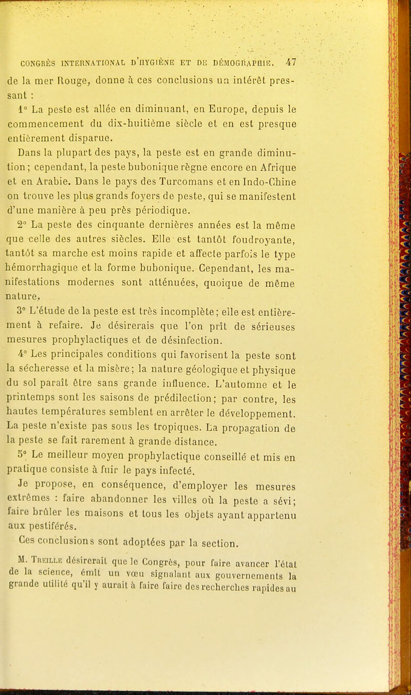 de la mer Rouge, donne à ces conclusions un intérêt pres- sant : 1° La peste est allée en diminuant, en Europe, depuis le commencement du dix-huitième siècle et en est presque entièrement disparue. Dans la plupart des pays, la peste est en grande diminu- tion ; cependant, la peste bubonique règne encore en Afrique et en Arabie. Dans le pays des Turcomans et en Indo-Chine on trouve les plus grands foyers de peste, qui se manifestent d'une manière à peu près périodique. 2° La peste des cinquante dernières années est la même que celle des autres siècles. Elle est tantôt foudroyante, tantôt sa marche est moins rapide et affecte parfois le type hémorrhagique et la forme bubonique. Cependant, les ma- nifestations modernes sont atténuées, quoique de même nature.. 3° L'étude de la peste est très incomplète; elle est entière- ment à refaire. Je désirerais que l'on prît de sérieuses mesures prophylactiques et de désinfection. 4° Les principales conditions qui favorisent la peste sont la sécheresse et la misère; la nature géologique et physique du sol paraît être sans grande influence. L'automne et le printemps sont les saisons de prédilection; par contre, les hautes températures semblent en arrêter le développement. La peste n'existe pas sous les tropiques. La propagation de la peste se fait rarement à grande distance. 5° Le meilleur moyen prophylactique conseillé et mis en pratique consiste à fuir le pays infecté. Je propose, en conséquence, d'employer les mesures extrêmes : faire abandonner les villes où la peste a sévi; faire brûler les maisons et tous les objets ayant appartenu aux pestiférés. Ces conclusions sont adoptées par la section. M. Treille désirerait que le Congres, pour faire avancer l'état de la science, émît un vœu signalant aux gouvernements la grande utilité qu'il y aurait à faire faire des recherches rapides au