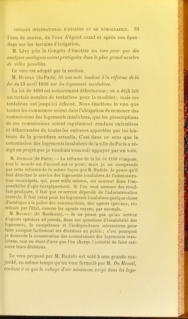 l'eau de source, de l'eau d'égout avant et après son épan- dage sur les terrains d'irrigation. M. Lévy prie le Congrès d'émettre un vœu pour que des analyses analogues soient pratiquées dans le plus grand nombre de villes possibles. Ce vœu est adopté par la section. M. Hudelo (deParis) lit une note tendant à la réforme delà loi du 13 avril 1850 sur les logements insalubres. La loi de 1850 est notoirement défectueuse,- on a déjà fait un certain nombre de tentatives pour la modifier; mais ces tentatives ont jusqu'ici échoué. Nous émettons le voeu que toutes les communes soient dans l'obligation dénommer des commissions des logements insalubres, que les prescriptions de ces commissions soient rapidement rendues exécutives et débarrassées de toutes les entraves apportées par les len- teurs de la procédure actuelle. C'est dans ce sens que la commission des logements insalubres de la ville de Paris a ré- digé un projet que je voudrais vous voir appuyer par un vote. M. Jourdan (de Paris).— La réforme de la loi de 1850 s'impose, tout le monde est d'accord sur ce point; mais je ne comprends pas cette réforme de la môme façon que M. Hudelo. Je pense qu'il faut détacher le service des logements insalubres de l'administra- tion municipale, qui, pour mille raisons, est souvent dans l'im- possibilité d'agir énergiqucment. Si l'on veut amener des résul- tats pratiques, il faut que ce service dépende de l'administration centrale. Il faut créer pour les logements insalubres quelque chose d'analogue à la police des constructions, des agents spéciaux, ré- tribués par l'Etat, comme les agents voyers, par exemple. M. Mauriac (de Bordeaux). — Je ne pense pas qu'un service d'agents spéciaux ait jamais, dans ces questions d'insalubrité des logements, la compétence et l'indépeadance nécessaires pour faire accepter facilement ses décisions au public; c'est pourquoi je demande la conservation des commissions des logements insa- lubres, tout en étant d'avis que l'on charge l'autorité de faire exé- cuter leurs décisions. Le vœu proposé par M. Hudelo est voté à une grande ma- jorité, en môme temps qu'un vœu formulé par M. DuMesnil, tendant à ce que le cubage d'air minimum exigé dans les loge-