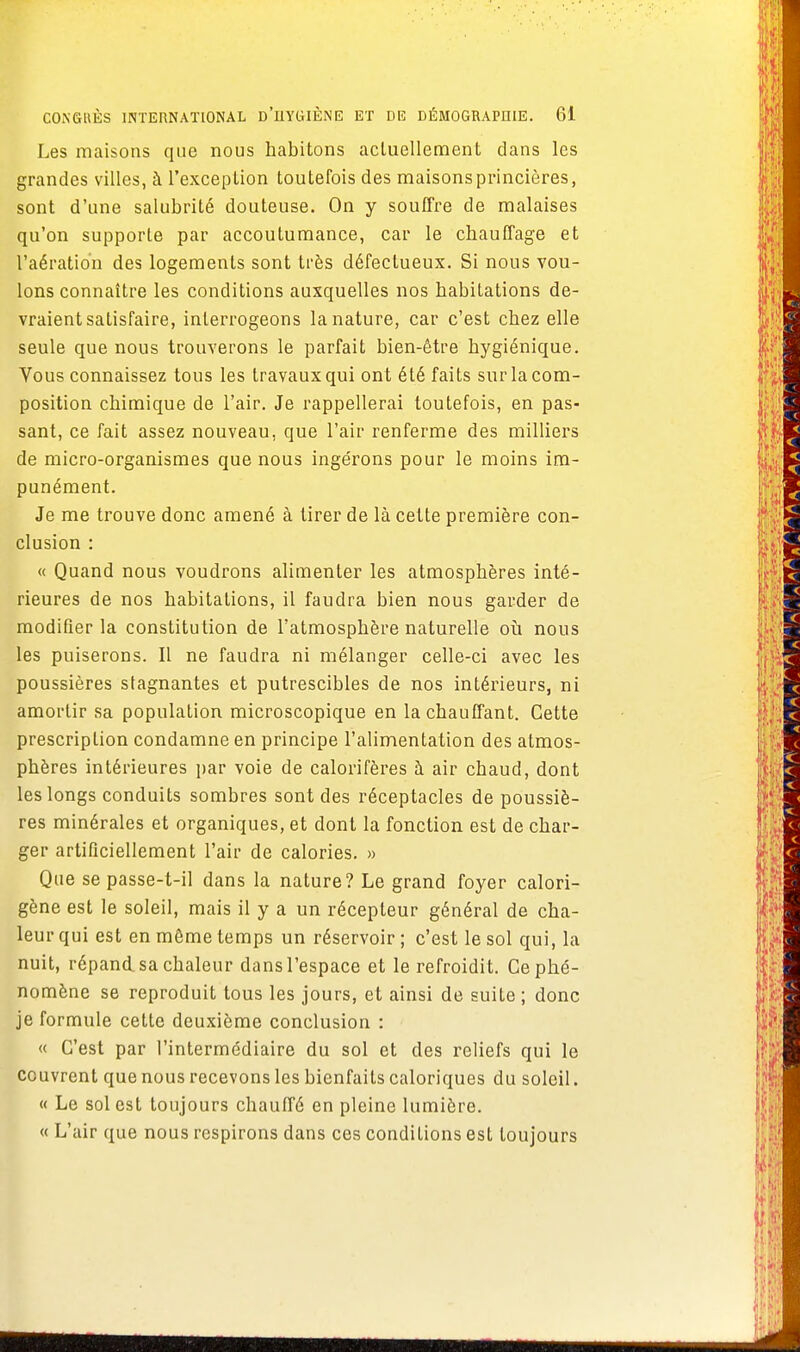 Les maisons que nous habitons actuellement clans les grandes villes, à l'exception toutefois des maisonsprincières, sont d'une salubrité douteuse. On y souffre de malaises qu'on supporte par accoutumance, car le chauffage et l'aération des logements sont très défectueux. Si nous vou- lons connaître les conditions auxquelles nos habitations de- vraient satisfaire, interrogeons la nature, car c'est chez elle seule que nous trouverons le parfait bien-être hygiénique. Vous connaissez tous les travaux qui ont été faits sur la com- position chimique de l'air. Je rappellerai toutefois, en pas- sant, ce fait assez nouveau, que l'air renferme des milliers de micro-organismes que nous ingérons pour le moins im- punément. Je me trouve donc amené à tirer de là cette première con- clusion : « Quand nous voudrons alimenter les atmosphères inté- rieures de nos habitations, il faudra bien nous garder de modifier la constitution de l'atmosphère naturelle où nous les puiserons. Il ne faudra ni mélanger celle-ci avec les poussières stagnantes et putrescibles de nos intérieurs, ni amortir sa population microscopique en la chauffant. Cette prescription condamne en principe l'alimentation des atmos- phères intérieures par voie de calorifères à air chaud, dont les longs conduits sombres sont des réceptacles de poussiè- res minérales et organiques, et dont la fonction est de char- ger artificiellement l'air de calories. » Que se passe-t-il dans la nature? Le grand foyer calori- gène est le soleil, mais il y a un récepteur général de cha- leur qui est en même temps un réservoir ; c'est le sol qui, la nuit, répand, sa chaleur dans l'espace et le refroidit. Ce phé- nomène se reproduit tous les jours, et ainsi de suite ; donc je formule cette deuxième conclusion : « C'est par l'intermédiaire du sol et des reliefs qui le couvrent que nous recevons les bienfaits caloriques du soleil. « Le sol est toujours chauffé en pleine lumière. « L'air que nous respirons dans ces conditions est toujours