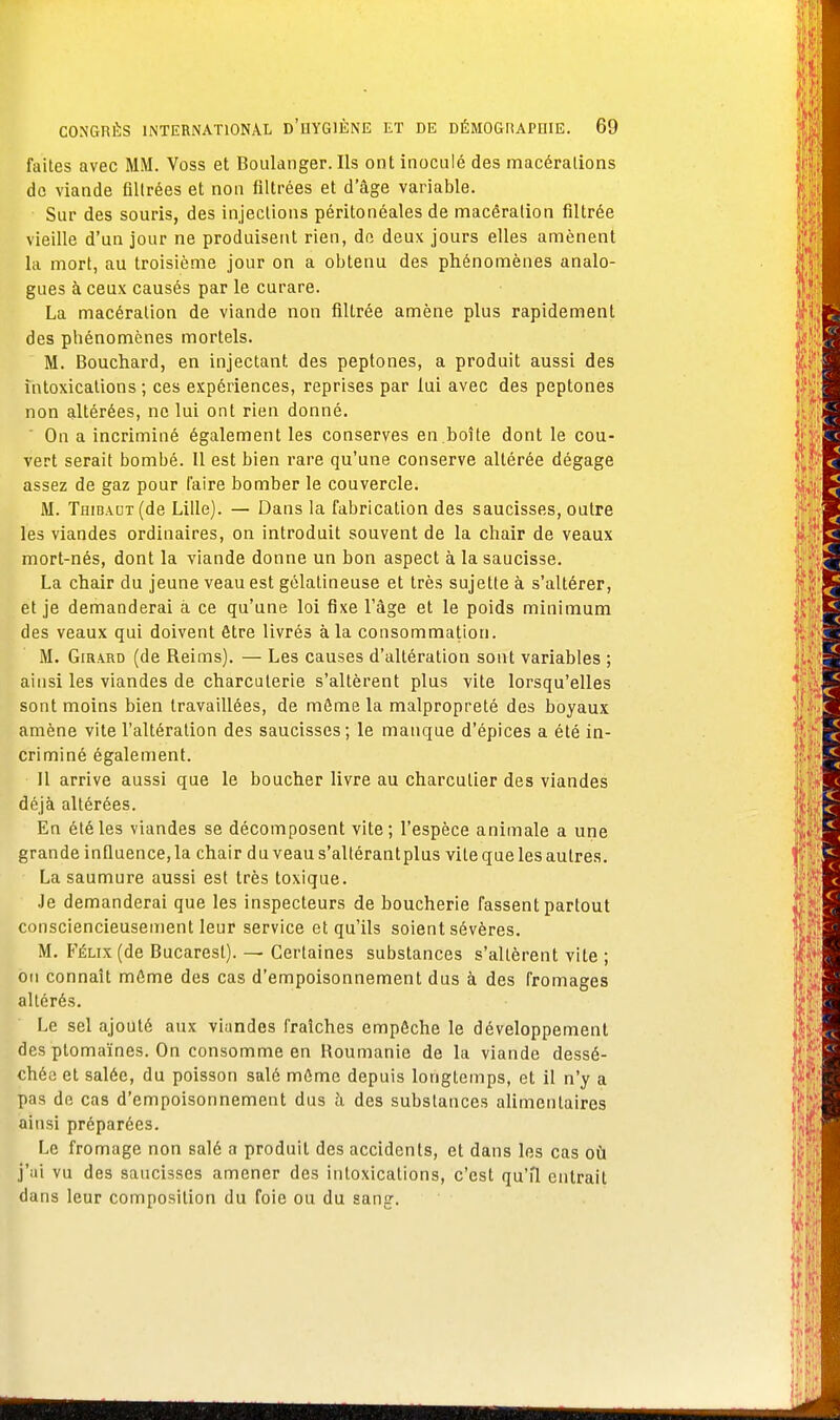 faites avec MM. Voss et Boulanger. Ils ont inoculé des macérations de viande filtrées et non filtrées et dage variable. Sur des souris, des injections péritonéales de macération filtrée vieille d'un jour ne produisent rien, de deux jours elles amènent la mort, au troisième jour on a obtenu des phénomènes analo- gues à ceux causés par le curare. La macération de viande non filtrée amène plus rapidement des phénomènes mortels. M. Bouchard, en injectant des peptones, a produit aussi des intoxications ; ces expériences, reprises par lui avec des peptones non altérées, ne lui ont rien donné. ' On a incriminé également les conserves en.boîte dont le cou- vert serait bombé. 11 est bien rare qu'une conserve altérée dégage assez de gaz pour l'aire bomber le couvercle. M. Thibaut (de Lille). — Dans la fabrication des saucisses, outre les viandes ordinaires, on introduit souvent de la chair de veaux mort-nés, dont la viande donne un bon aspect à la saucisse. La chair du jeune veau est gélatineuse et très sujette à s'altérer, et je demanderai à ce qu'une loi fixe l'âge et le poids minimum des veaux qui doivent être livrés à la consommation. M. Girard (de Reims). — Les causes d'altération sont variables ; ainsi les viandes de charcuterie s'altèrent plus vite lorsqu'elles sont moins bien travaillées, de môme la malpropreté des boyaux amène vite l'altération des saucisses; le manque d'épices a été in- criminé également. Il arrive aussi que le boucher livre au charcutier des viandes déjà altérées. En été les viandes se décomposent vite; l'espèce animale a une grande influence, la chair du veaus'altérantplus vile que les autres. La saumure aussi est très toxique. Je demanderai que les inspecteurs de boucherie fassent partout consciencieusement leur service et qu'ils soient sévères. M. Félix (de Bucarest). — Certaines substances s'allèrent vite ; on connaît môme des cas d'empoisonnement dus à des fromages altérés. Le sel ajouté aux viandes fraîches empêche le développement des ptomaïnes. On consomme en Roumanie de la viande dessé- chée et salée, du poisson salé môme depuis longtemps, et il n'y a pas de cas d'empoisonnement dus à des substances alimentaires ainsi préparées. Le fromage non salé a produit des accidents, et dans les cas où j'ai vu des saucisses amener des intoxications, c'est qu'il entrait dans leur composition du foie ou du sang.