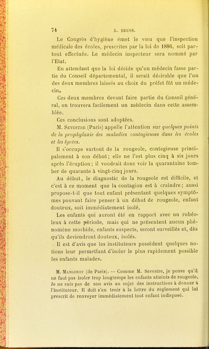 Le Congrès d'hygiène émet le vœu que l'inspection médicale des écoles, prescrites par la loi de 1886, soit par- tout effectuée. Le médecin inspecteur sera nommé par l'Etat. En attendant que la loi décide qu'un médecin fasse par- tie du Conseil départemental, il serait désirable que l'un des deux membres laissés au choix du préfet fût un méde- cin. Ces deux membres devant faire partie du Conseil géné- ral, on trouvera facilement un médecin dans cette assem- blée. Ces conclusions sont adoptées. M. Seyestre (Paris) appelle l'attention sur quelques points de la prophylaxie des maladies contagieuses dans les écoles et les lycées. Il s'occupe surtout de la rougeole, contagieuse princi- palement à son début; elle ne l'est plus cinq à six jours après l'éruption; il voudrait donc voir la quarantaine tom- ber de quarante à vingt-cinq jours. Au début, le diagnostic de la rougeole est difficile, et c'est à ce moment que la contagion est à craindre; aussi propose-t-il que tout enfant présentant quelques symptô- mes pouvant faire penser à un début de rougeole, enfant douteux, soit immédiatement isolé. Les enfants qui auront été en rapport avec un rubéo- leux à cette période, mais qui ne présentent aucun phé- nomène morbide, enfants suspects, seront surveillés et, dès qu'ils deviendront douteux, isolés. Il est d'avis que les instituteurs possèdent quelques no- lions leur permettant d'isoler le plus rapidement possible les enfants malades. M. Mangenot (de Paris). — Comme M. Seveslre, je pense qu'il ne faut pas isoler trop longtemps les enfants atteints de rougeole. Je ne suis pas de son avis au sujet des instructions à donner à l'instituteur. Il doit s'en tenir à la lettre du règlement qui lui prescrit de renvoyer immédiatement tout enfant indisposé.