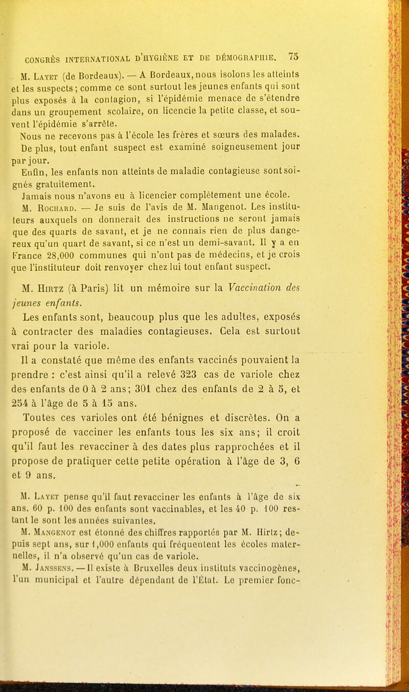 M. Layet (de Bordeaux). — A Bordeaux, nous isolons les atteints et les suspects ; comme ce sont surtout les jeunes enfants qui sont plus exposés à la contagion, si l'épidémie menace de s'étendre dans un groupement scolaire, on licencie la petite classe, et sou- vent l'épidémie s'arrête. Nous ne recevons pas à l'école les frères et sœurs des malades. De plus, tout enfant suspect est examiné soigneusement jour par jour. Enfin, les enfants non atteints de maladie contagieuse sont soi- gnés gratuitement. Jamais nous n'avons eu à licencier complètement une école. M. Rochard. — Je suis de l'avis de M. Mangenot. Les institu- teurs auxquels on donnerait des instructions ne seront jamais que des quarts de savant, et je ne connais rien de plus dange- reux qu'un quart de savant, si ce n'est un demi-savant. Il y a en France 28,000 communes qui n'ont pas de médecins, et je crois que l'instituteur doit renvoyer chez lui tout enfant suspect. M. Hirtz (à Paris) lit un mémoire sur la Vaccination des jeunes enfants. Les enfants sont, beaucoup plus que les adultes, exposés à contracter des maladies contagieuses. Gela est surtout vrai pour la variole. Il a constaté que même des enfants vaccinés pouvaient la prendre : c'est ainsi qu'il a relevé 323 cas de variole chez des enfants de 0 à 2 ans; 301 chez des enfants de 2 à 5, et 254 à l'âge de 5 à 15 ans. Toutes ces varioles ont été bénignes et discrètes. On a proposé de vacciner les enfants tous les six ans; il croit qu'il faut les revacciner à des dates plus rapprochées et il propose de pratiquer cette petite opération à l'âge de 3, 6 et 9 ans. M. Layet pense qu'il faut revacciner les enfants à l'âge de six ans. 60 p. 100 des enfants sont vaccinables, et les 40 p. 100 res- tant le sont les années suivantes. M. Mangenot est étonné des chiffres rapportés par M. Hirtz ; de- puis sept ans, sur 1,000 enfants qui fréquentent les écoles mater- nelles, il n'a observe qu'un cas de variole. M. Janssens.— Il existe à Bruxelles deux instituts vaccinogènes, l'un municipal et l'autre dépendant de l'État. Le premier fonc-