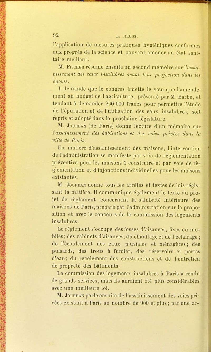 l'application de mesures pratiques hygiéniques conformes aux progrès de la science et pouvant amener un état sani- taire meilleur. M. Fischer résume ensuite un second mémoire sur l'assai- nissement des eaux insalubres avant leur projection dans les égouts. Il demande que le congrès émette le vœu que l'amende- ment au budget de l'agriculture, présenté par M. Barbe, et tendant à demander 200,000 francs pour permettre l'étude de l'épuration et de l'utilisation des eaux insalubres, soit repris et adopté dans la prochaine législature. M. Jourdan (de Paris) donne lecture d'un mémoire sur Y assainissement des habitations et des voies privées dans la ville de Paris. En malière d'assainissement des maisons, l'intervention de l'administration se manifeste par voie de réglementation préventive pour les maisons à construire et par voie de ré- glementation et d'injonctions individuelles pour les maisons existantes. M. Jourdan donne tous les arrêtés et textes de lois régis- sant la matière. Il communique également le texte du pro- jet de règlement concernant la salubrité intérieure des maisons de Paris, préparé par l'administration sur la propo- sition et avec le concours de la commission des logements insalubres. Ce règlement s'occupe des fosses d'aisances, fixes ou mo- biles; des cabinets d'aisances, du chauffage et de l'éclairage; de l'écoulement des eaux pluviales et ménagères; des puisards, des trous à fumier, des réservoirs et pertes d'eau; du recolement des constructions et de l'entretien de propreté des bâtiments. La commission des logements insalubres à Paris a rendu de grands services, mais ils auraient été plus considérables avec une meilleure loi. M. Jourdan parle ensuite de l'assainissement des voies pri- vées existant à Paris au nombre de 900 et plus; par une or-