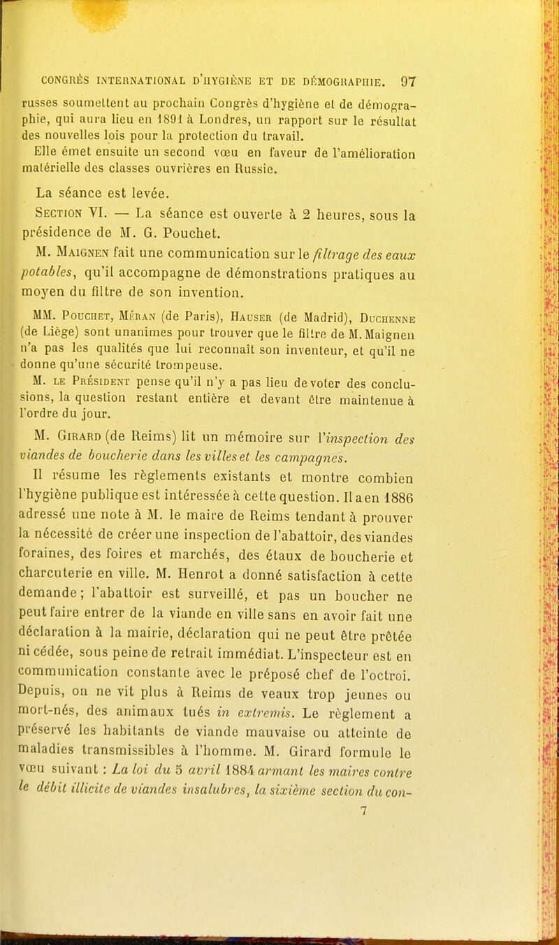 russes soumettent au prochain Congrès d'hygiène et de démogra- phie, qui aura lieu en 1891 à Londres, un rapport sur le résultat des nouvelles lois pour la protection du travail. Elle émet ensuite un second vœu en faveur de l'amélioration matérielle des classes ouvrières en Russie. La séance est levée. Section YI. — La séance est ouverte à 2 heures, sous la présidence de M. G. Pouchet. M. Maignen fait une communication sur le filtrage des eaux potables, qu'il accompagne de démonstrations pratiques au moyen du filtre de son invention. MM. Pouchet, Méban (de Paris), Hauser (de Madrid), Duchenne (de Liège) sont unanimes pour trouver que le filtre de M. Maignen n'a pas les qualités que lui reconnaît son inventeur, et qu'il ne donne qu'une sécurité trompeuse. M. le Président pense qu'il n'y a pas lieu de voter des conclu- sions, la question restant entière et devant être maintenue à l'ordre du jour. M. Girard (de Reims) lit un mémoire sur Yinspeclion des viandes de boucherie dans les villes et les campagnes. Il résume les règlements existants et montre combien l'hygiène publique est intéressée à cette question. Il aen 1886 adressé une note à M. le maire de Reims tendant à prouver la nécessité de créer une inspection de l'abattoir, des viandes foraines, des foires et marchés, des étaux de boucherie et charcuterie en ville. M. Henrot a donné satisfaction à cette demande; l'abattoir est surveillé, et pas un boucher ne peut faire entrer de la viande en ville sans en avoir fait une déclaration à la mairie, déclaration qui ne peut être prêtée ni cédée, sous peine de retrait immédiat. L'inspecteur est en communication constante avec le préposé chef de l'octroi. Depuis, on ne vit plus à Reims de veaux trop jeunes ou mort-nés, des animaux tués in extremis. Le règlement a préservé les habitants de viande mauvaise ou atteinte de maladies transmissibles à l'homme. M. Girard formule le vœu suivant : La loi du 5 avril 1884 armant les maires contre le débit illicite de viandes insalubres, la sixième section du con- 7