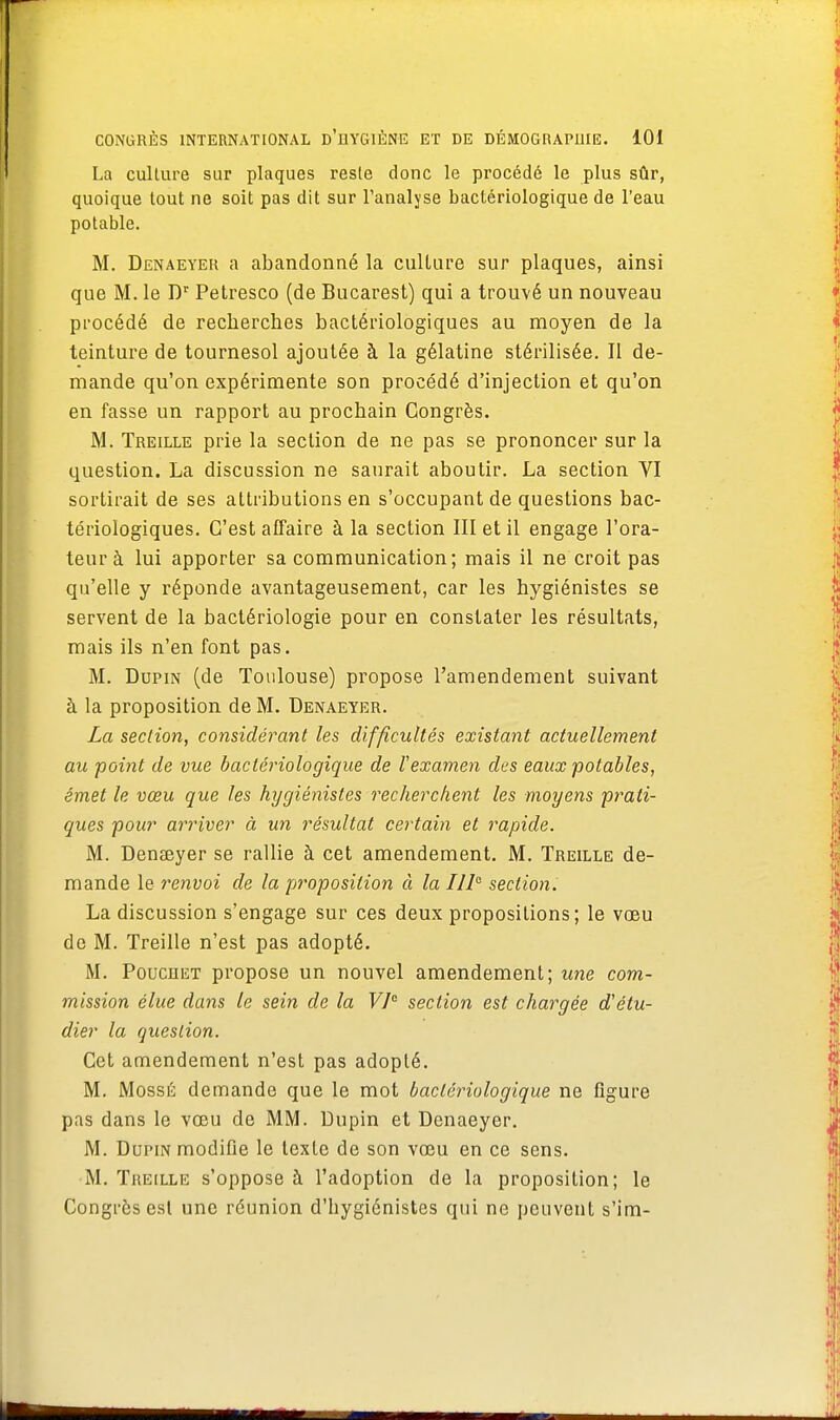 La culture sur plaques reste donc le procédé le plus sûr, quoique tout ne soit pas dit sur l'analyse bactériologique de l'eau potable. M. Denaeyek a abandonné la culture sur plaques, ainsi que M. le Dr Petresco (de Bucarest) qui a trouvé un nouveau procédé de recherches bactériologiques au moyen de la teinture de tournesol ajoutée à la gélatine stérilisée. Il de- mande qu'on expérimente son procédé d'injection et qu'on en fasse un rapport au prochain Congrès. M. Treille prie la section de ne pas se prononcer sur la question. La discussion ne saurait aboutir. La section VI sortirait de ses attributions en s'occupant de questions bac- tériologiques. C'est affaire à la section III et il engage l'ora- teur à lui apporter sa communication; mais il ne croit pas qu'elle y réponde avantageusement, car les hygiénistes se servent de la bactériologie pour en constater les résultats, mais ils n'en font pas. M. Dupin (de Toulouse) propose l'amendement suivant à la proposition de M. Denaeyer. La section, considérant les difficultés existant actuellement au point de vue bactériologique de Vexamen dus eaux potables, émet le vœu que les hygiénistes recherchent les moyens prati- ques pour arriver à un résultat certain et rapide. M. Denœyer se rallie à cet amendement. M. Treille de- mande le renvoi de la proposition à la IIIe section. La discussion s'engage sur ces deux propositions; le vœu de M. Treille n'est pas adopté. M. Pouchet propose un nouvel amendement; une com- mission élue dans le sein de la VIe section est chargée d'étu- dier la question. Cet amendement n'est pas adopté. M. MossÉ demande que le mot bactériologique ne figure pas dans le vœu de MM. Dupin et Denaeyer. M. Dupin modifie le texte de son vœu en ce sens. M. Treille s'oppose à l'adoption de la proposition; le Congrès est une réunion d'hygiénistes qui ne peuvent s'im-