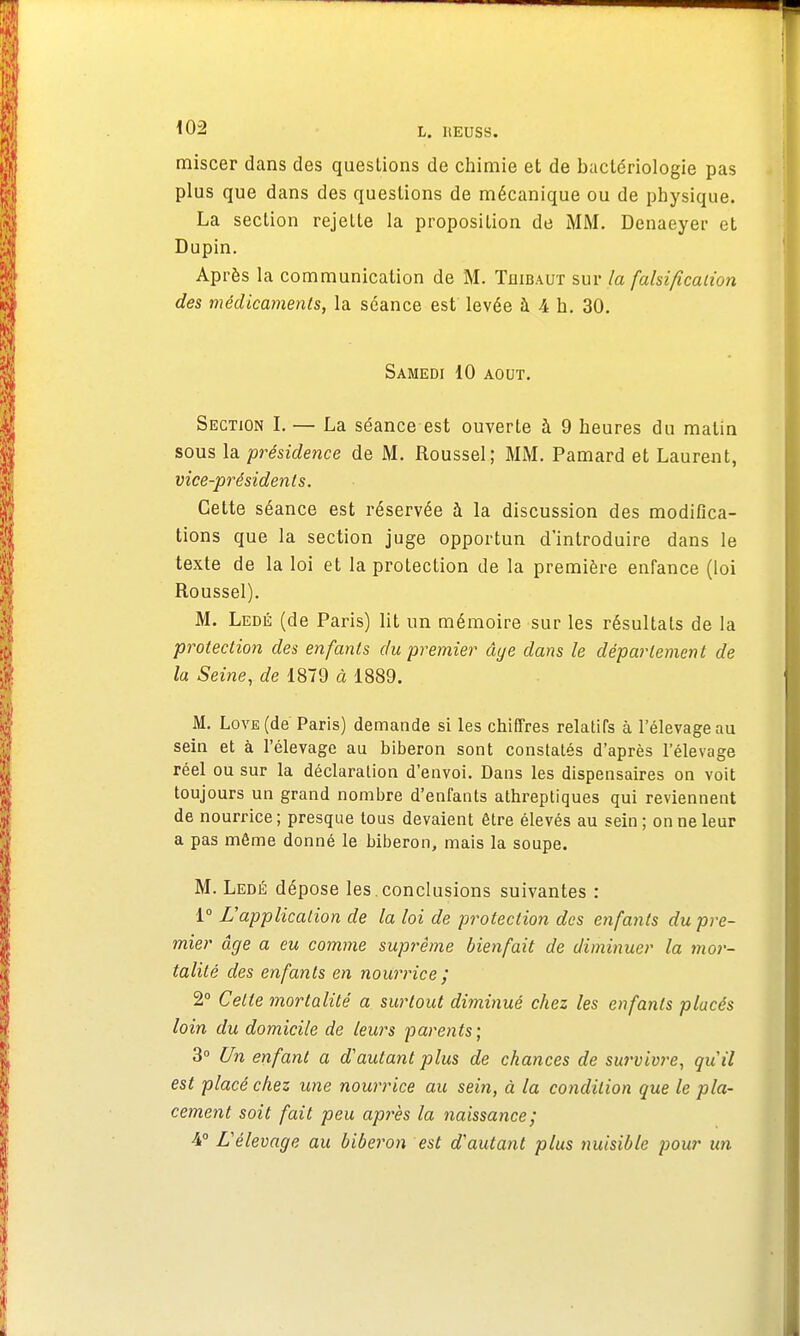 miscer dans des questions de chimie et de bactériologie pas plus que dans des questions de mécanique ou de physique. La section rejette la proposition de MM. Denaeyer et Dupin. Après la communication de M. Thibaut sur la falsification des médicaments, la séance est levée à 4 h. 30. Samedi 10 août. Section I. — La séance est ouverte à 9 heures du matin sous la présidence de M. Roussel; MM. Pamard et Laurent, vice-présidents. Cette séance est réservée à la discussion des modifica- tions que la section juge opportun d'introduire dans le texte de la loi et la protection de la première enfance (loi Roussel). M. Ledé (de Paris) lit un mémoire sur les résultats de la protection des enfants du premier âye dans le déparlement de la Seine, de 1879 à 1889. M. Love (de Paris) demande si les chiffres relatifs à l'élevage au sein et à l'élevage au biberon sont constatés d'après l'élevage réel ou sur la déclaration d'envoi. Dans les dispensaires on voit toujours un grand nombre d'enfants athreptiques qui reviennent de nourrice; presque tous devaient être élevés au sein; on ne leur a pas môme donné le biberon, mais la soupe. M. Ledé dépose les . conclusions suivantes : 1° L'application de la loi de protection des enfants du pre- mier âge a eu comme suprême bienfait de diminuer la mor- talité des enfants en nourrice ; 2° Celle mortalité a surtout diminué chez les enfants placés loin du domicile de leurs parents; 3° Un enfant a d'autant plus de chances de survivre, quil est placé chez une nourrice au sein, à la condition que le pla- cement soit fait peu après la naissance; 4° L'élevage au biberon est d'autant plus nuisible pour un