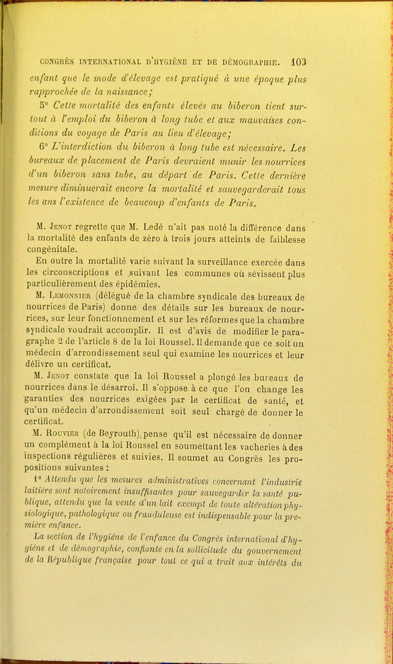 enfant que le mode d'élevage est pratiqué à une époque plus rapprochée de la naissance; 5° Cette mortalité des enfants élevés au biberon tient sur- tout à remploi du biberon à long tube et aux mauvaises con- ditions du voyage de Paris au lieu d'élevage; 6° L'interdiction du biberon à long tube est nécessaire. Les bureaux de placement de Paris devraient munir les nourrices d'un biberon sans tube, au départ de Paris. Cette dernière mesure diminuerait encore la mortalité et sauvegarderait tous les ans l'existence de beaucoup d'enfants de Paris. M. Jenot regrette que M. Ledé n'ait pas noté la différence dans la mortalité des enfants de zéro à trois jours atteints de faiblesse congénitale. En outre la mortalité varie suivant la surveillance exercée dans les circonscriptions et suivant les communes où sévissent plus particulièrement des épidémies. M. Lemonnier (délégué de la chambre syndicale des bureaux de nourrices de Paris) donne des détails sur les bureaux de nour- rices, sur leur fonctionnement et sur les réformes que la chambre syndicale voudrait accomplir. 11 est d'avis de modifier le para- graphe 2 de l'article 8 de la loi Roussel. Il demande que ce soit un médecin d'arrondissement seul qui examine les nourrices et leur délivre un certificat. M. Jenot constate que la loi Roussel a plongé les bureaux de nourrices dans le désarroi. Il s'oppose à ce que l'on change les •garanties des nourrices exigées par le certificat de santé, et qu'un médecin d'arrondissement soit seul chargé de donner le certificat. M. Roovier (de Beyrouth), pense qu'il est nécessaire de donner un complément à la loi Roussel en soumettant les vacheries à des inspections régulières et suivies. Il soumet au Congrès les pro- positions suivantes : 1° Attendu que les mesures administratives concernant l'industrie laitière sont notoirement insuffisantes pour sauvegarder la santé pu- blique, attendu que la vente d'un lait exempt de toute altération phy- siologique, pathologique ou frauduleuse est indispensable pour la pre- mière enfance. La section de Vhygiène de l'enfance du Congrès international d'hy- giène et de démographie, confiante en la sollicitude du gouvernement de la République française pour tout ce qui a trait aux intérêts du