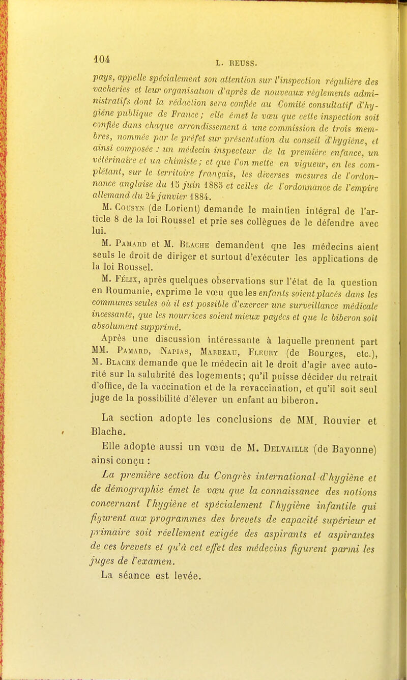 pays, appelle spécialement son attention sur l'inspection régulière des vacheries et leur organisation d'après de nouveaux règlements admi- nistratifs dont la rédaction sera confiée au Comité consultatif d'hy- giène publique de France; elle émet le vœu que cette inspection soit confiée dans chaque arrondissement à une commission de trois mem- bres, nommée par le préfet sur présentation du conseil d'hygiène, il ainsi composée : un médecin inspecteur de la première enfance, un vétérinaire et un chimiste; cl que Von mette en vigueur, en les com- plétant, sur le territoire français, les diverses mesures de l'ordon- nance anglaise du 15 juin 1885 et celles de l'ordonnance de l'empire allemand du 24 janvier 1884. M. Cousyn (de Lorienl) demande le maintien inlégral de l'ar- ticle 8 de la loi Roussel et prie ses collègues de le défendre avec lui. M. Pamard et M. Blache demandent que les médecins aient seuls le droit de diriger et surtout d'exécuter les applications de la loi Roussel. M. Félix, après quelques observations sur l'état de la question en Roumanie, exprime le vœu que les enfants soient placés dans les communes seules où il est possible d'exercer une surveillance médicale incessante, que les nourrices soient mieux payées et que le biberon soit absolument supprimé. Après une discussion intéressante à laquelle prennent part MM. Pamard, Napias, Marbeau, Fleury (de Bourges, etc.), M. Blache demande que le médecin ait le droit d'agir avec auto- rité sur la salubrité des logements; qu'il puisse décider du retrait d'office, de la vaccination et de la revaccination, et qu'il soit seul juge de la possibilité d'élever un enfant au biberon. La section adopte les conclusions de MM. Rouvier et Blache. Elle adopte aussi un vœu de M. Delyaille (de Bayonne) ainsi conçu : La première section du Congrès international d'hygiène et de démographie émet le vœu que la connaissance des notions concernant l'hygiène et spécialement l'hygiène infantile qui figurent aux programmes des brevets de capacité supérieur et primaire soit réellement exigée des aspirants et aspirantes de ces brevets et qu'à cet effet des médecins figurent parmi les juges de l'examen. La séance est levée.