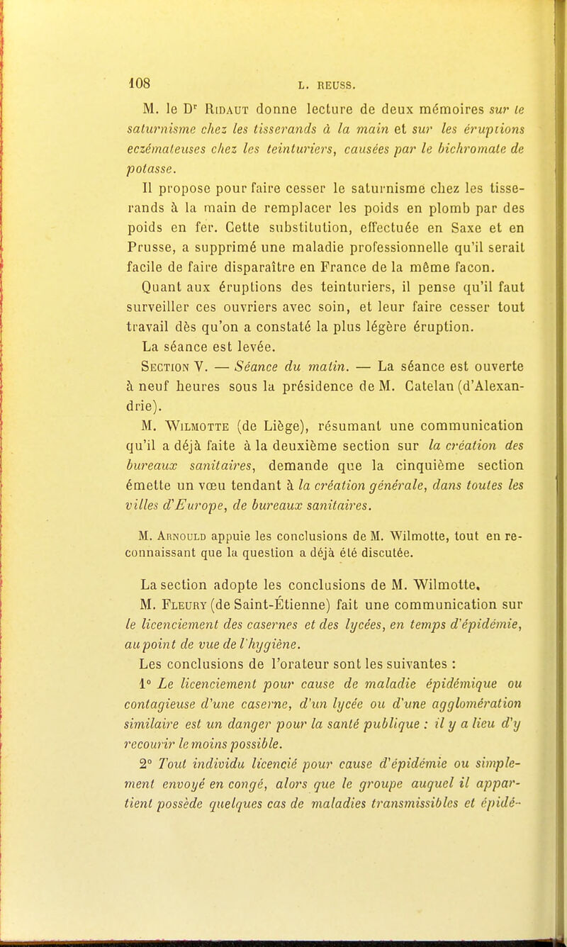 M. le Dr Ridaut donne lecture de deux mémoires sur te saturnisme chez les tisserands à la main et sur les éruptions eczémateuses chez les teinturiers, causées par le bichromate de potasse. Il propose pour faire cesser le saturnisme chez les tisse- rands à la main de remplacer les poids en plomb par des poids en fer. Cette substitution, effectuée en Saxe et en Prusse, a supprimé une maladie professionnelle qu'il serait facile de faire disparaître en France de la môme façon. Quant aux éruptions des teinturiers, il pense qu'il faut surveiller ces ouvriers avec soin, et leur faire cesser tout travail dès qu'on a constaté la plus légère éruption. La séance est levée. Section V. — Séance du malin. — La séance est ouverte à neuf heures sous la présidence de M. Gatelan (d'Alexan- drie). M. Wilmotte (de Liège), résumant une communication qu'il a déjà faite à la deuxième section sur la création des bureaux sanitaires, demande que la cinquième section émette un vœu tendant à la création générale, dans toutes les villes d'Europe, de bureaux sanitaires. M. Arnould appuie les conclusions de M. Wilmotte, tout en re- connaissant que la question a déjà été discutée. La section adopte les conclusions de M. Wilmotte. M. Fleury (de Saint-Étienne) fait une communication sur le licenciement des casernes et des lycées, en temps d'épidémie, au point de vue de l'hygiène. Les conclusions de l'orateur sont les suivantes : 1° Le licenciement pour cause de maladie épidémique ou contagieuse d'une caserne, d'un lycée ou d'une agglomération similaire est un danger pour la santé publique : il y a lieu d'y recourir le moins possible. 2° Tout individu licencié pour cause d'épidémie ou simple- ment envoyé en congé, alors que le groupe auquel il appar- tient possède quelques cas de maladies transmissibles et épidé-