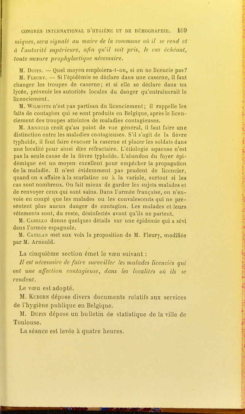 iniques, sera signalé au maire de la commune où il se rend et à l'autorité supérieure, afin quil soit pris, le cas échéant, toute mesure prophylactique nécessaire. M. Dupin. — Quel moyen emploiera-l-on, si on ne licencie pas? M. Fleorv. — Si l'épidémie se déclare dans une caserne, il faut changer les troupes de caserne; et si elle se déclare dans un lycée, prévenir les autorités locales du danger qu'entraînerait le licenciement. M. Wilmotte n'est pas partisan du licenciement; il rappelle les faits de contagion qui se sont produits en Belgique, après le licen- ciement des troupes atteintes de maladies contagieuses. M. Arnould croit qu'au point de vue général, il faut faire une distinction entre les maladies contagieuses. S'il s'agit de la fièvre typhoïde, il faut faire évacuer la caserne et placer les soldats dans une localité pour ainsi dire réfractaire. L'éliologie aqueuse n'est pas la seule cause de la fièvre typhoïde. L'abandon du foyer épi- démique est un moyen excellent pour empêcher la propagation de la maladie. 11 n'est évidemment pas prudent de licencier, quand on a affaire à la scarlatine ou à la variole, surtout si les cas sont nombreux. On fait mieux de garder les sujets malades et de renvoyer ceux qui sont sains. Dans l'armée française, on n'en- voie en congé que les malades ou les convalescents qui ne pré- sentent plus aucun danger de contagion. Les malades et leurs vêtements sont, du reste, désinfectés avant qu'ils ne partent. M. Cabello donne quelques détails sur une épidémie qui a sévi dans l'armée espagnole. M. Catelan met aux voix la proposition de M. Fleury, modifiée par M. Arnould. La cinquième section émet le vœu suivant : Il est nécessaire de faire surveiller les malades licenciés qui ont une affection contagieuse, dans les localités où ils se rendent. Le vœu est adopté. M. Kuborn dépose divers documents relatifs aux services de l'hygiène publique en Belgique. M. Dupin dépose un bulletin de statistique de la ville de Toulouse. La séance est levée à quatre heures.