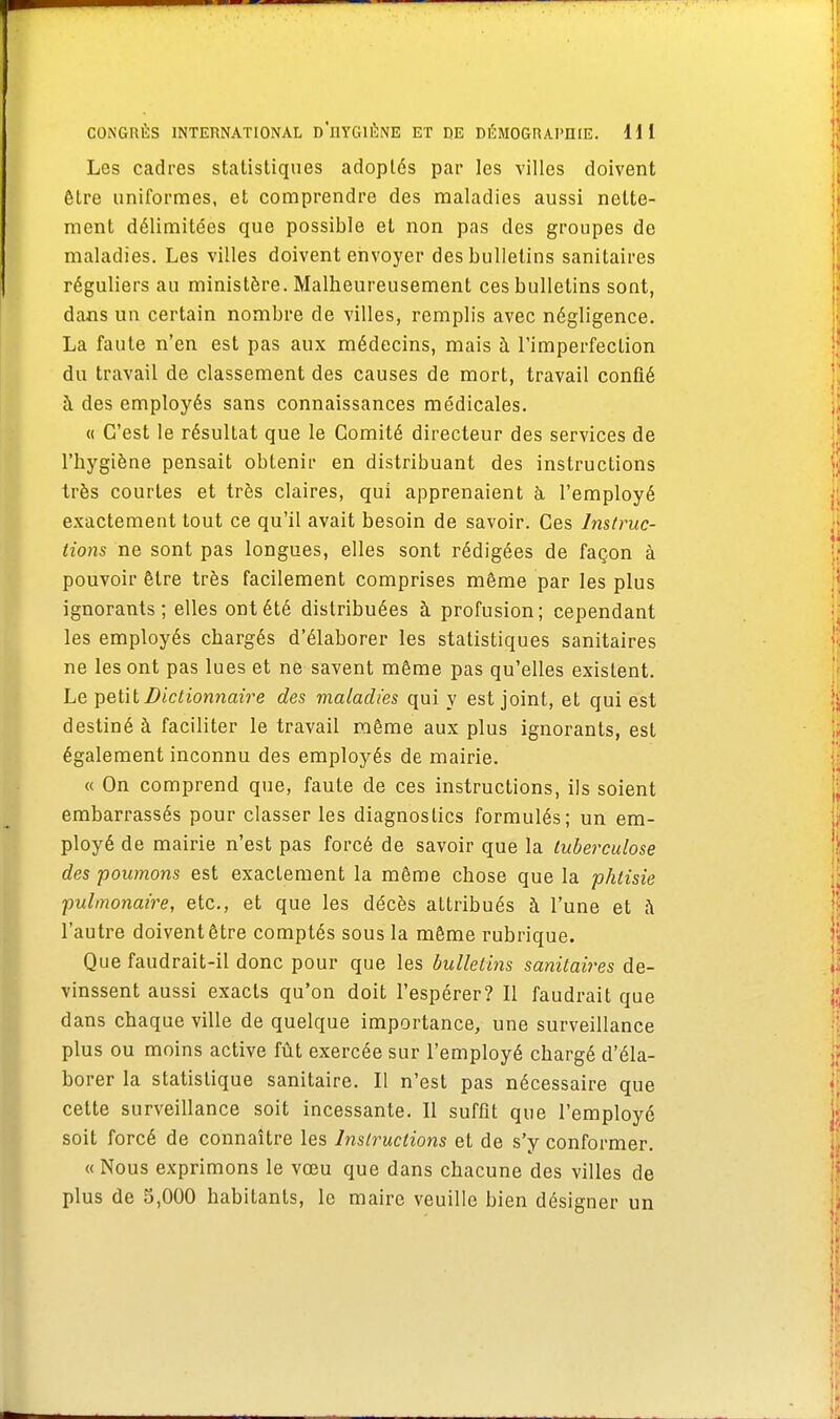 Les cadres statistiques adoptés par les villes doivent être uniformes, et comprendre des maladies aussi nette- ment délimitées que possible et non pas des groupes de maladies. Les villes doivent envoyer des bulletins sanitaires réguliers au ministère. Malheureusement ces bulletins sont, dans un certain nombre de villes, remplis avec négligence. La faute n'en est pas aux médecins, mais à l'imperfecLion du travail de classement des causes de mort, travail confié à des employés sans connaissances médicales. « C'est le résultat que le Comité directeur des services de l'hygiène pensait obtenir en distribuant des instructions très courtes et très claires, qui apprenaient à l'employé exactement tout ce qu'il avait besoin de savoir. Ces Instruc- tions ne sont pas longues, elles sont rédigées de façon à pouvoir être très facilement comprises même par les plus ignorants; elles ont été distribuées à profusion; cependant les employés chargés d'élaborer les statistiques sanitaires ne les ont pas lues et né savent même pas qu'elles existent. Le petit Dictionnaire des maladies qui y est joint, et qui est destiné à faciliter le travail même aux plus ignorants, est également inconnu des employés de mairie. « On comprend que, faute de ces instructions, ils soient embarrassés pour classer les diagnostics formulés; un em- ployé de mairie n'est pas forcé de savoir que la tuberculose des poumons est exactement la même chose que la phtisie ■pulmonaire, etc., et que les décès attribués à l'une et à l'autre doivent être comptés sous la même rubrique. Que faudrait-il donc pour que les bulletins sanitaires de- vinssent aussi exacts qu'on doit l'espérer? Il faudrait que dans chaque ville de quelque importance, une surveillance plus ou moins active fût exercée sur l'employé chargé d'éla- borer la statistique sanitaire. Il n'est pas nécessaire que cette surveillance soit incessante. Il suffit que l'employé soit forcé de connaître les Instructions et de s'y conformer. « Nous exprimons le vœu que dans chacune des villes de plus de 5,000 habitants, le maire veuille bien désigner un