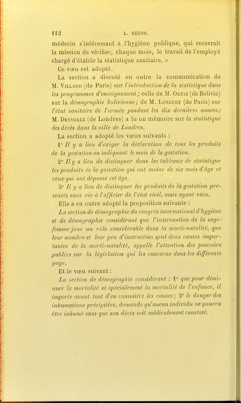 médecin s'intéressant à l'hygiène publique, qui recevrait la mission de vérifier, chaque mois, le travail de l'employé chargé d'établir la statistique sanitaire. » Ce vœu est adopté. La section a discuté en outre la communication de M. Villard (de Paris) sur Vintroduclion de la statistique dans les programmes d'enseignement ; celle de M. Outiz (de Bolivie) sur la démographie bolivienne; de M. Longuet (de Paris) sur l'état sanitaire de l'armée pendant les dix dernières années; M. Drysdale (de Londres) a lu un mémoire sur la statistique des décès dans la ville de Londres. La section a adopté les vœux suivants : 1° 77 y a lieu d'exiger la déclaration de tous les produits de la gestation en indiquant le mois de la gestation. 2° Il y a lieu de distinguer dans les tableaux de statistique les produits de la gestation qui ont moins de six mois d'âge et ceux qui ont dépassé cet âge. 3° Il y a lieu de distinguer les produits de la gestation pré- sentés sans vie à l'officier de l'état civil, mais ayant vécu. Elle a en outre adopté la proposition suivante : La section de démographie du congrès international d'hygiène et de démographie considérant que l'intervention de la sage- femme joue un rôle considérable dans la morti-natalité, que leur nombre et leur peu d'instruction sjont deux causes impor- tantes de la morti-natalité, appelle l'attention des pouvoirs publics sur la législation qui les concerne dans les différents pays. Et le vœu suivant : La section de démographie considérant : 1° que pour dimi- nuer la mortalité et spécialement la mortalité de l'enfance, il importe avant tout d'en connaître les causes ; 2° le danger des inhumations précipitées, demande qu'aucun individu ne pourra être inhumé sans que son décès soit médicalement constaté.