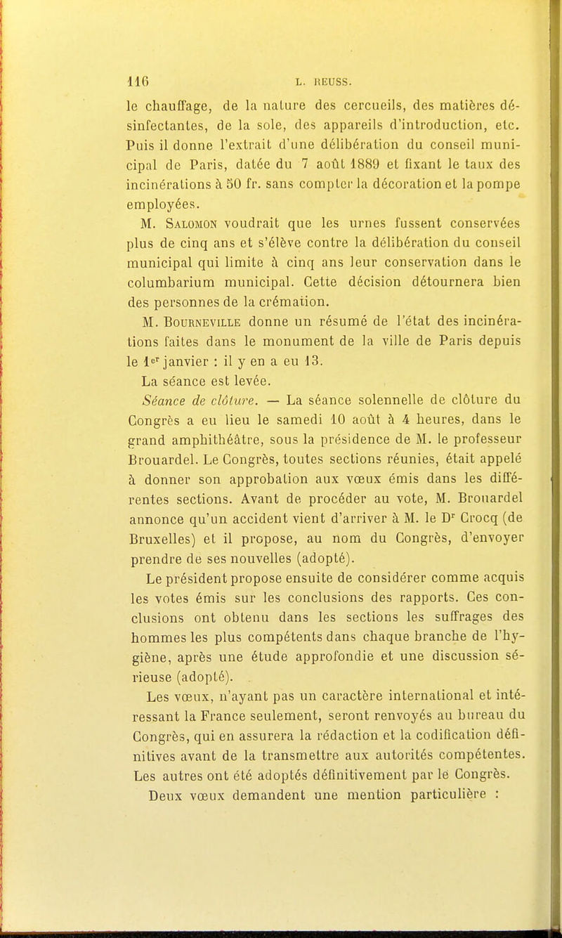 le chauffage, de la nature des cercueils, des matières dé- sinfectantes, de la sole, des appareils d'introduction, etc. Puis il donne l'extrait d'une délibération du conseil muni- cipal de Paris, datée du 7 août 1889 et fixant le taux des incinérations à 50 fr. sans compter la décoration et la pompe employées. M. Salomon voudrait que les urnes fussent conservées plus de cinq ans et s'élève contre la délibération du conseil municipal qui limite à cinq ans leur conservation dans le columbarium municipal. Cette décision détournera bien des personnes de la crémation. M. Bourneviixe donne un résumé de l'état des incinéra- tions faites dans le monument de la ville de Paris depuis le 1er janvier : il y en a eu 13. La séance est levée. Séance de clôture. — La séance solennelle de clôture du Congrès a eu lieu le samedi 10 août à 4 heures, dans le grand amphithéâtre, sous la présidence de M. le professeur Brouardel. Le Congrès, toutes sections réunies, était appelé à donner son approbation aux vœux émis dans les diffé- rentes sections. Avant de procéder au vote, M. Brouardel annonce qu'un accident vient d'arriver à M. le Dr Crocq (de Bruxelles) et il propose, au nom du Congrès, d'envoyer prendre de ses nouvelles (adopté). Le président propose ensuite de considérer comme acquis les votes émis sur les conclusions des rapports. Ces con- clusions ont obtenu dans les sections les suffrages des hommes les plus compétents dans chaque branche de l'hy- giène, après une étude approfondie et une discussion sé- rieuse (adopté). Les vœux, n'ayant pas un caractère international et inté- ressant la France seulement, seront renvoyés au bureau du Congrès, qui en assurera la rédaction et la codification défi- nitives avant de la transmettre aux autorités compétentes. Les autres ont été adoptés définitivement par le Congrès. Deux vœux demandent une mention particulière :