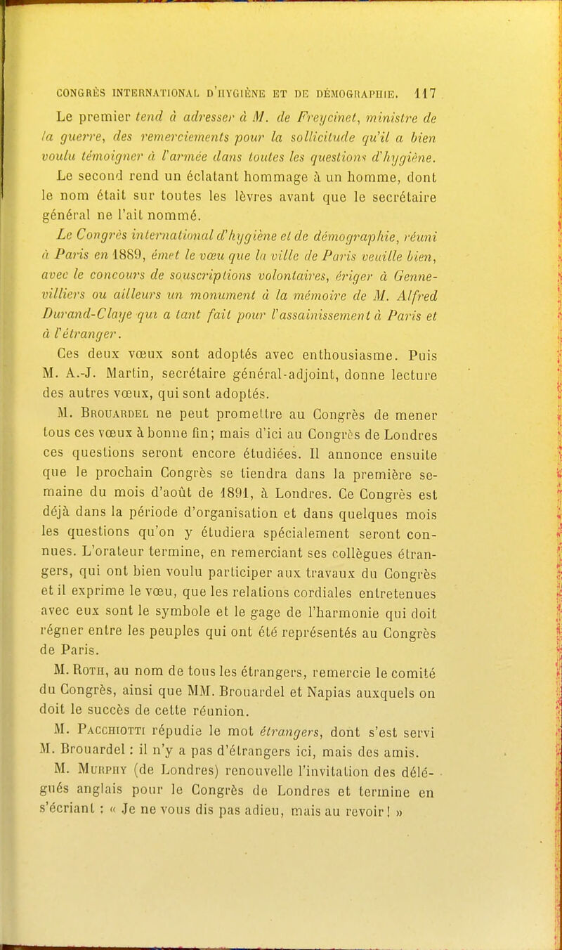 Le premier tend à adresser à M. de Freycinet, ministre de la guerre, des remerciements pour la sollicitude qu'il a bien voulu témoigner à F armée dans toutes les questions d'hygiène. Le second rend un éclatant hommage à un homme, dont le nom était sur toutes les lèvres avant que le secrétaire général ne l'ait nommé. Le Congrès international d'hygiène et de démographie, réuni à Paris en 1889, émet le vœu que la ville de Paris veuille bien, avec le concours de souscriptions volontaires, ériger à Genne- villiers ou ailleurs un monument à la mémoire de M. Alfred Durand-Claye qui a tant fait pour l'assainissement à Paris et à l'étranger. Ces deux vœux sont adoptés avec enthousiasme. Puis M. A.-J. Martin, secrétaire général-adjoint, donne lecture des autres vœux, qui sont adoptés. M. Brouardel ne peut promettre au Congrès de mener tous ces vœux à bonne fin; mais d'ici au Congrès de Londres ces questions seront encore étudiées. Il annonce ensuite que le prochain Congrès se tiendra dans la première se- maine du mois d'août de 1891, à Londres. Ce Congrès est déjà dans la période d'organisation et dans quelques mois les questions qu'on y étudiera spécialement seront con- nues. L'orateur termine, en remerciant ses collègues étran- gers, qui ont bien voulu participer aux travaux du Congrès et il exprime le vœu, que les relations cordiales entretenues avec eux sont le symbole et le gage de l'harmonie qui doit régner entre les peuples qui ont été représentés au Congrès de Paris. M. Rot h, au nom de tous les étrangers, remercie le comité du Congrès, ainsi que MM. Brouardel et Napias auxquels on doit le succès de cette réunion. M. Pacchiotti répudie le mot étrangers, dont s'est servi M. Brouardel : il n'y a pas d'étrangers ici, mais des amis. M. MuRPnv (de Londres) renouvelle l'invitation des délé- gués anglais pour le Congrès de Londres et termine en s'écrianl : « Je ne vous dis pas adieu, mais au revoir! »