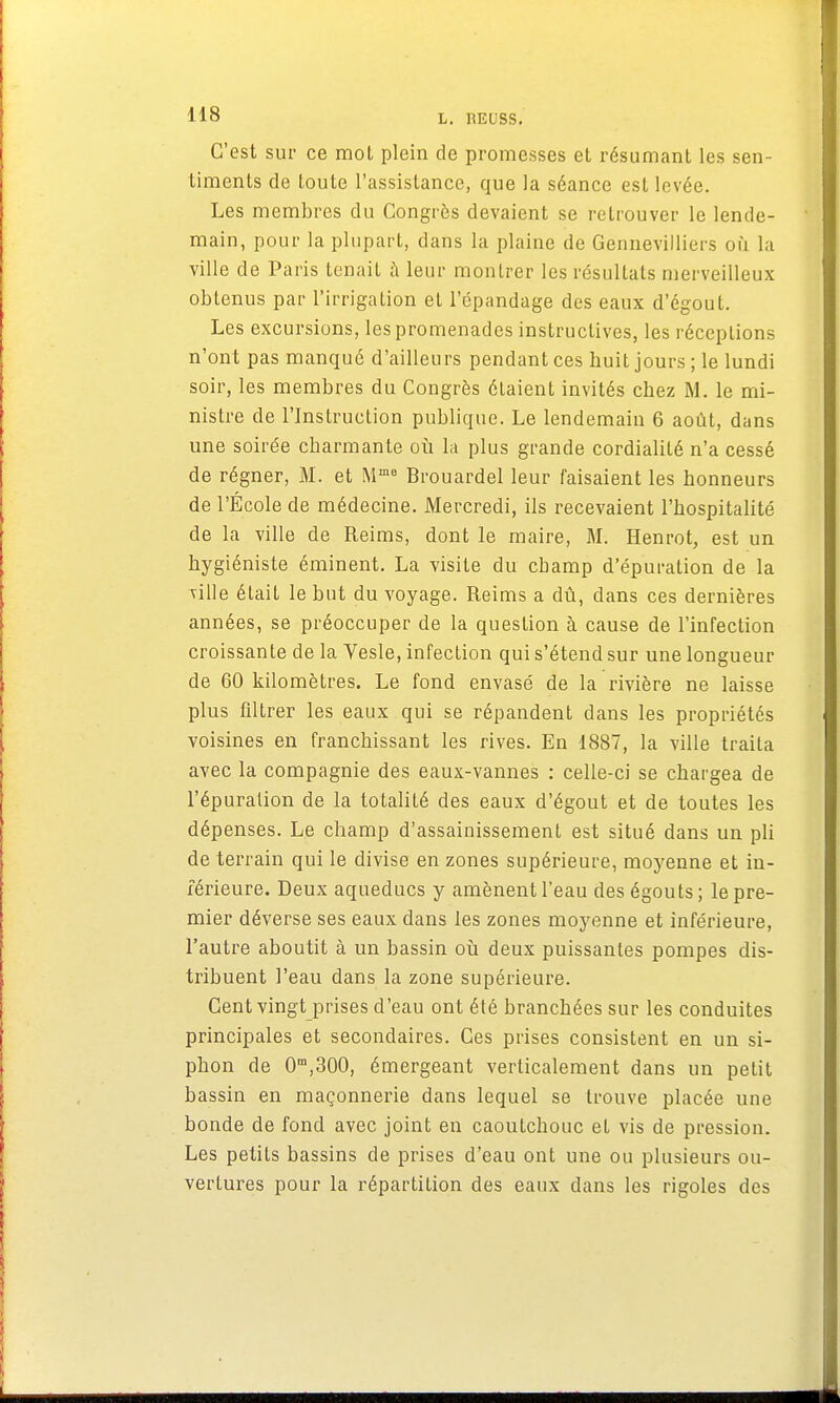 C'est sur ce mot plein de promesses et résumant les sen- timents de toute l'assistance, que la séance est levée. Les membres du Congrès devaient se retrouver le lende- main, pour la plupart, dans la plaine de Gennevilliers où la ville de Paris tenait à leur montrer les résultais merveilleux obtenus par l'irrigation et l'épandage des eaux d'égout. Les excursions, les promenades instructives, les réceptions n'ont pas manqué d'ailleurs pendant ces buit jours ; le lundi soir, les membres du Congrès étaient invités cbez M. le mi- nistre de l'Instruction publique. Le lendemain 6 août, dans une soirée charmante où la plus grande cordialité n'a cessé de régner, M. et Mme Brouardel leur faisaient les honneurs de l'École de médecine. Mercredi, ils recevaient l'hospitalité de la ville de Reims, dont le maire, M. Henrot, est un hygiéniste éminent. La visite du champ d'épuration de la xille était le but du voyage. Reims a dû, dans ces dernières années, se préoccuper de la question à cause de l'infection croissante de la Yesle, infection qui s'étend sur une longueur de 60 kilomètres. Le fond envasé de la rivière ne laisse plus filtrer les eaux qui se répandent dans les propriétés voisines en franchissant les rives. En 1887, la ville traiLa avec la compagnie des eaux-vannes : celle-ci se chargea de l'épuration de la totalité des eaux d'égout et de toutes les dépenses. Le champ d'assainissement est situé dans un pli de terrain qui le divise en zones supérieure, moyenne et in- férieure. Deux aqueducs y amènent l'eau des égouts; le pre- mier déverse ses eaux dans les zones moyenne et inférieure, l'autre aboutit à un bassin où deux puissantes pompes dis- tribuent l'eau dans la zone supérieure. Cent vingt prises d'eau ont été branchées sur les conduites principales et secondaires. Ces prises consistent en un si- phon de 0m,300, émergeant verticalement dans un petit bassin en maçonnerie dans lequel se trouve placée une bonde de fond avec joint en caoutchouc et vis de pression. Les petits bassins de prises d'eau ont une ou plusieurs ou- vertures pour la répartition des eaux dans les rigoles des