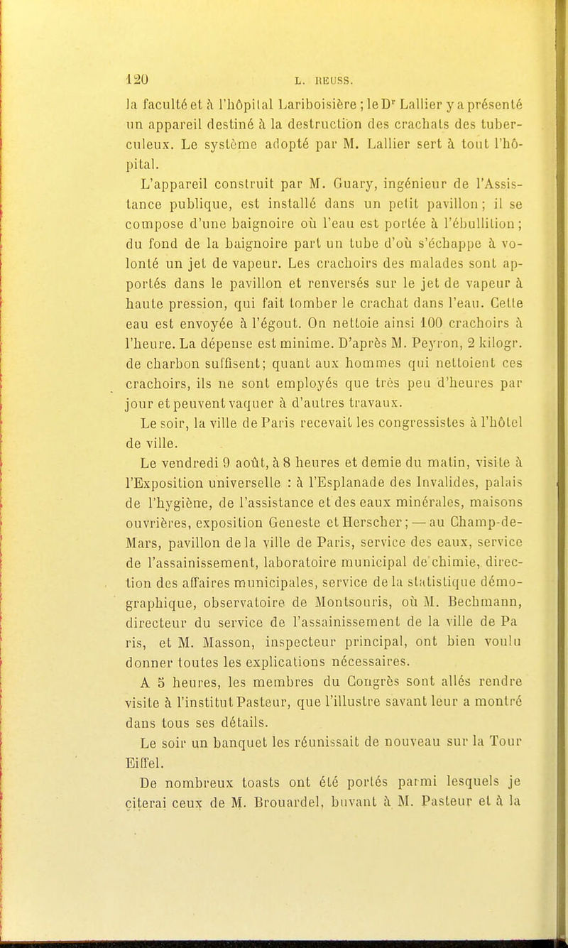 1:20 l. hiîuss. ]a faculté et à l'hôpilal Lariboisière ; leDr Lallier y a présenté un appareil destiné à la destruction des crachats des tuber- culeux. Le système adopté par M. Lallier sert à tout l'hô- pital. L'appareil construit par M. Guary, ingénieur de l'Assis- tance publique, est installé dans un petit pavillon ; il se compose d'une baignoire où l'eau est portée à l'ébullition ; du fond de la baignoire part un tube d'où s'échappe à vo- lonté un jet de vapeur. Les crachoirs des malades sont ap- portés dans le pavillon et renversés sur le jet de vapeur à haute pression, qui fait tomber le crachat dans l'eau. Celle eau est envoyée à l'égout. On nettoie ainsi 100 crachoirs à l'heure. La dépense est minime. D'après M. Peyron, 2 kilogr. de charbon suffisent; quant aux hommes qui nettoient ces crachoirs, ils ne sont employés que très peu d'heures par jour et peuvent vaquer à d'autres travaux. Le soir, la ville de Paris recevait les congressistes à l'hôtel de ville. Le vendredi 9 août, à 8 heures et demie du matin, visite à l'Exposition universelle : à l'Esplanade des Invalides, palais de l'hygiène, de l'assistance et des eaux minérales, maisons ouvrières, exposition Geneste etHerscher; — au Champ-de- Mars, pavillon delà ville de Paris, service des eaux, service de l'assainissement, laboratoire municipal de'chimie, direc- tion des affaires municipales, service de la statistique démo- graphique, observatoire de Montsouris, où M. Bechmann, directeur du service de l'assainissement de la ville de Pa ris, et M. Masson, inspecteur principal, ont bien voulu donner toutes les explications nécessaires. A 5 heures, les membres du Congrès sont allés rendre visite à l'institut Pasteur, que l'illustre savant leur a montré dans tous ses détails. Le soir un banquet les réunissait de nouveau sur la Tour Eiffel. De nombreux toasts ont été portés parmi lesquels je citerai ceux de M. Brouardel, buvant à M. Pasteur et à la