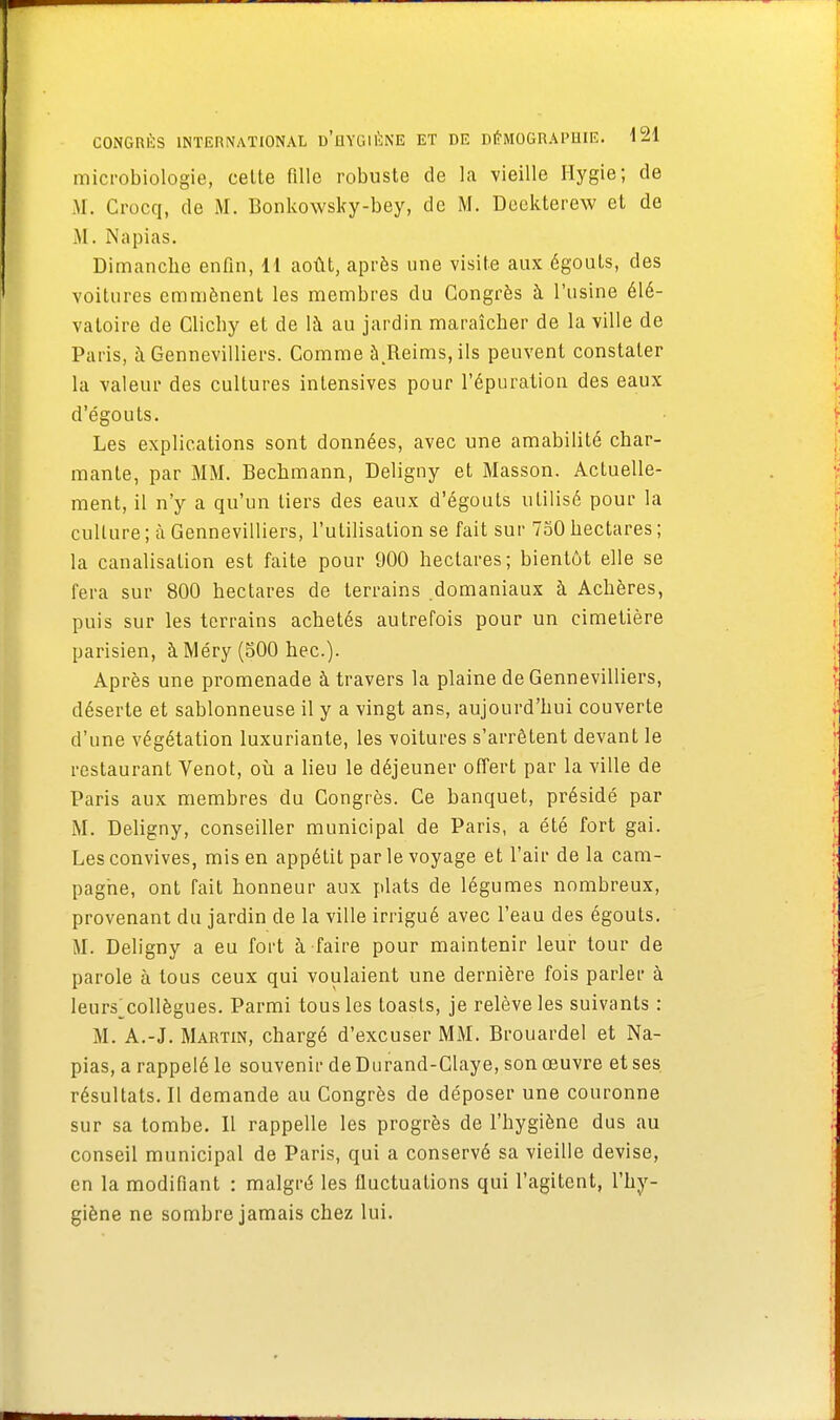 microbiologie, cette fille robuste de la vieille Hygie; de M. Crocq, de M. Bonkowsky-bey, de M. Deekterew et de M. Napias. Dimanche enfin, H août, après une visite aux égouts, des voitures emmènent les membres du Congrès à l'usine élé- vatoire de Clichy et de là au jardin maraîcher de la ville de Paris, à Gennevilliers. Comme à.Reims,i!s peuvent constater la valeur des cultures intensives pour l'épuration des eaux d'égouts. Les explications sont données, avec une amabilité char- mante, par MM. Bechmann, Deligny et Masson. Actuelle- ment, il n'y a qu'un tiers des eaux d'égouts utilisé pour la culture ; à Gennevilliers, l'utilisation se fait sur 750 hectares ; la canalisation est faite pour 900 hectares; bientôt elle se fera sur 800 hectares de terrains domaniaux à Achères, puis sur les terrains achetés autrefois pour un cimetière parisien, à Méry (500 hec). Après une promenade à travers la plaine de Gennevilliers, déserte et sablonneuse il y a vingt ans, aujourd'hui couverte d'une végétation luxuriante, les voitures s'arrêtent devant le restaurant Venot, où a lieu le déjeuner offert par la ville de Paris aux membres du Congrès. Ce banquet, présidé par M. Deligny, conseiller municipal de Paris, a été fort gai. Les convives, mis en appétit par le voyage et l'air de la cam- pagne, ont fait honneur aux plats de légumes nombreux, provenant du jardin de la ville irrigué avec l'eau des égouts. M. Deligny a eu fort à faire pour maintenir leur tour de parole à tous ceux qui voulaient une dernière fois parler à leurs^collègues. Parmi tous les toasts, je relève les suivants : M. A.-J. Martin, chargé d'excuser MM. Brouardel et Na- pias, a rappelé le souvenir de Durand-Claye, son œuvre et ses résultats. Il demande au Congrès de déposer une couronne sur sa tombe. Il rappelle les progrès de l'hygiène dus au conseil municipal de Paris, qui a conservé sa vieille devise, en la modifiant : malgré les fluctuations qui l'agitent, l'hy- giène ne sombre jamais chez lui.