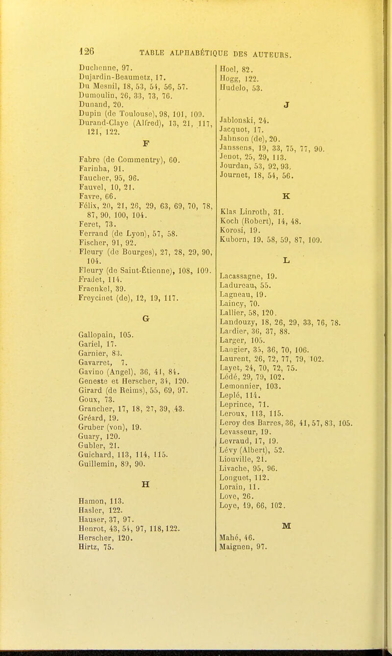 Duchcnnc, 97. Dujardin-Boaumetz, 17. Du Mesnil, 18, 53, 54, 56, 57. Dumoulin, 26, 33, 73, 76. Dunand, 20. Dupiu (de Toulouse), 98, 101, 10!). Durand-Claye (Alfred), 13, 21, 117, 121, 122. F Fabre (de Commentry), 60. Farinha, 91. Faucher, 95, 96. Fauvel, 10, 21. Favre, 66. Félix, 20, 21, 26, 29, 63, 69, 70, 78, 87, 90, 100, 104. Feret, 73. Ferrand (de Lyon), 57, 58. Fischer, 91, 92. Fleury (de Bourges), 27, 28, 29, 90, 104. Fleury (de Saint-Étienne), 108, 109. Fradet, 114. Fraenkel, 39. Freycinet (de), 12, 19, 117. G Gallopain, 105. Gariel, 17. Garnier, 83. Gavarret, 7. Gavino (Angel), 36, 41, 84. Geneste et Herscher, 34, 120. Girard (de Reims), 55, 69, 97. Goux, 73. Grancher, 17, 18, 27, 39, 43. Gréard, 19. Graber (von), 19. Guary, 120. Gubler, 21. Guichard, 113, 114, 115. Guillemin, 89, 90. H Hamon, 113. Hasler, 122. Hauser, 37, 97. Henrot, 43, 54, 97, 118,122. Herscher, 120. Hirtz, 75. Hoel, 82. Hogg, 122. Hudelo, 53. J Jablonski, 24. Jacquot, 17. Jahnson (de), 20. Janssens, 19, 33, 75, 77, 90. Jenot, 25, 29, 113. Jourdan, 53, 92, 93. Journet, 18, 54, 56. K Klas Linroth, 31. Koch (Robert), 14, 48. Korosi, 19. Kuborn, 19, 58, 59, 87, 109. L Lacassagne, 19. Laduroau-, 55. Lagneau, 19. Laincy, 70. Lallier, 58, 120. Landouzy, 18, 26, 29, 33, 76, 78. Lai dier, 36, 37, 88. Larger, 105. Langier, 3S, 36, 70, 106. Laurent, 26, 72, 77, 79, 102. Layet, 24, 70, 72, 75. Lédé, 29, 79, 102. Lemonnier, 103. Leplé, 114. Leprince, 71. Leroux, 113, 115. Leroy des Barres, 36, 41, 57, 83, 105. Levasseur, 19. Levraud, 17, 19. Lévy (Albert), 52. Liouville, 21. Livache, 95, 96. Longuet, 112. Lorain, 11. Love, 26. Loye, 19, 66, 102. M Mahé, 46. Maignen, 97.