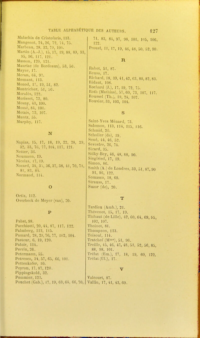 Malachia do Cristoforis, 113. Mangenot, 24, 20, 72, 74, 75. Marbeau, 28, ;i2, 70, 10 i. Martin (A.-.I.), 15, 17, 19, 88, 89, 93, 95, 96, 117, 121. Masson, 120, 121. Mauriac (de Bordeaux), 53, 56. Maycr, 17. Meran, 64, 97. Mosnant, 113. Mouod, 17, 19, 51, 82. Montricher, 51, :>G. Moralès, 12'?. Morissct, 72, 80. Mosny, 43, 100. Mossé, 84, 101. Motais, 72, 107. Muntz, 55. Murphy, 117. N Napias, 15, 17, 18, 19, 22, 28, 29, 32, 33, 7(5, 77, 104, 117, 121. Netter, 30. Neumami, 19. Mcolas, 17, 19. Nocard, 34, 35, 36,37, 38, 41, 70, 71, 81, 83, 84. Normand, 114. O Ortiz, 112. Overbeck de Meyer (van), 20. P Pabst, 98. Pacchiotti, 20, 44, 87, 117, 122. Palmberg, 113, 115. Pamard, 28, 2!), 76, 77, 102, 104. Pasteur, 6, 19, 120. Patoir, 114. Perrin, 26. Petermann, 55. Petresco, 34, 57, 65, 66, 101. Pettenkofer, 10. Peyron, 17, 87, 120. Pippingskold, 32. Pommier, 122. Poucbct (Gab.), 17, 19, 03,64, GO, 70, 71, 83, 8i, 97, 98, 101, 105, 106, 122. Proust, 11, 17, 19, 40, 48,50, 52,90. R Rabot, 51, 87. liouss, 17. Richard, 18, 39, 41,42, 03, 80,82, 83. Hidaut, 108. Rochard (J.), n, 19, 72, 75. Hoth (Mathias), 57, 60, 73, 107, 117. Roussel (Th.), 19, 24, 102. Bouvier, 33, 103, 104. S Saint-Yves Ménard, 73. Salomon, 113, 114, 115, 116. Schmid, 20. Scholler (de), 19. Sené, 44, 46, 52. Sevcstre, 2G, 74. Sicard, 35. Sidky-Bey, 46, 48, 88, 90. Siegfried, 17, 19. Simon, 86. Smith (A.) de Londres, 33, 51, 87, 90 91, 96, 122. Somasco, 18, 60. Strauss, 17. Suzor (de), 20. T Tardieu (Arab.), 21. Thovenot, 15, 17, 19. Thibaut (de Lille), 42, 60, 64, 69, S5, 102, 107. Thoinot, 81. Thompson, 113. Toisoul, 114. Tratchel' (M), 51, 96. Treille, 45, 46, 47, 48, 51, 52, 56, 85, 88, 98, 101. Trclat (Em.), 17, 18, 19, 60, 122. Trélat(UL), 17. V Valcourt, 87. Vallin, 17, 41, 43, 00.