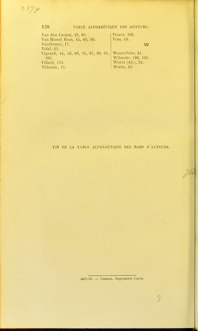 77 128 TABLE ALPHABETIQUE DES AUTEURS. Van den Corput, 42, 60. Van Hamcl Roos, 65, 66, 99. Vaudremer, 17. Vidal, 63. Vignard, 44, 56, 66, 85, 87, 90, 91, 106. Villard, 112. Villemin, 14. Vivant, 106. Voss, 69. W Wasserfuhr, 31. Wilmottc, 108, 109. Wurtz (Ad.), 21. Wurtz, 43. FIN DE LA TABLE ALPHABÉTIQUE DES NOMS D'AUTEURS. 4*95-89. — Comiril. Imprimerie Chété. 3