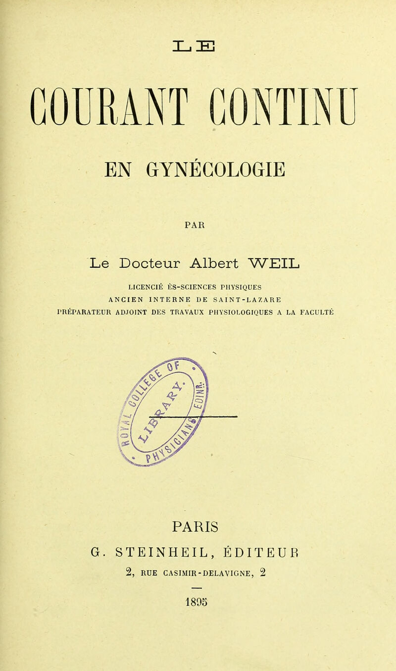 GOURANT CONTINU EN GYNÉCOLOGIE PAR Le Docteur Albert WEIL LICENCIÉ ÈS-SCIENCES PHYSIQUES ANCIEN INTERNE DE S AI N T - L A 7, A R E l'RÉPARATEUR ADJOINT DES TRAVAUX PHYSIOLOGIQUES A LA FACULTÉ PARIS G. STEINHEIL, ÉDITEUR 2, RUE CASIMIR-DELAVIGNE, 2 1895