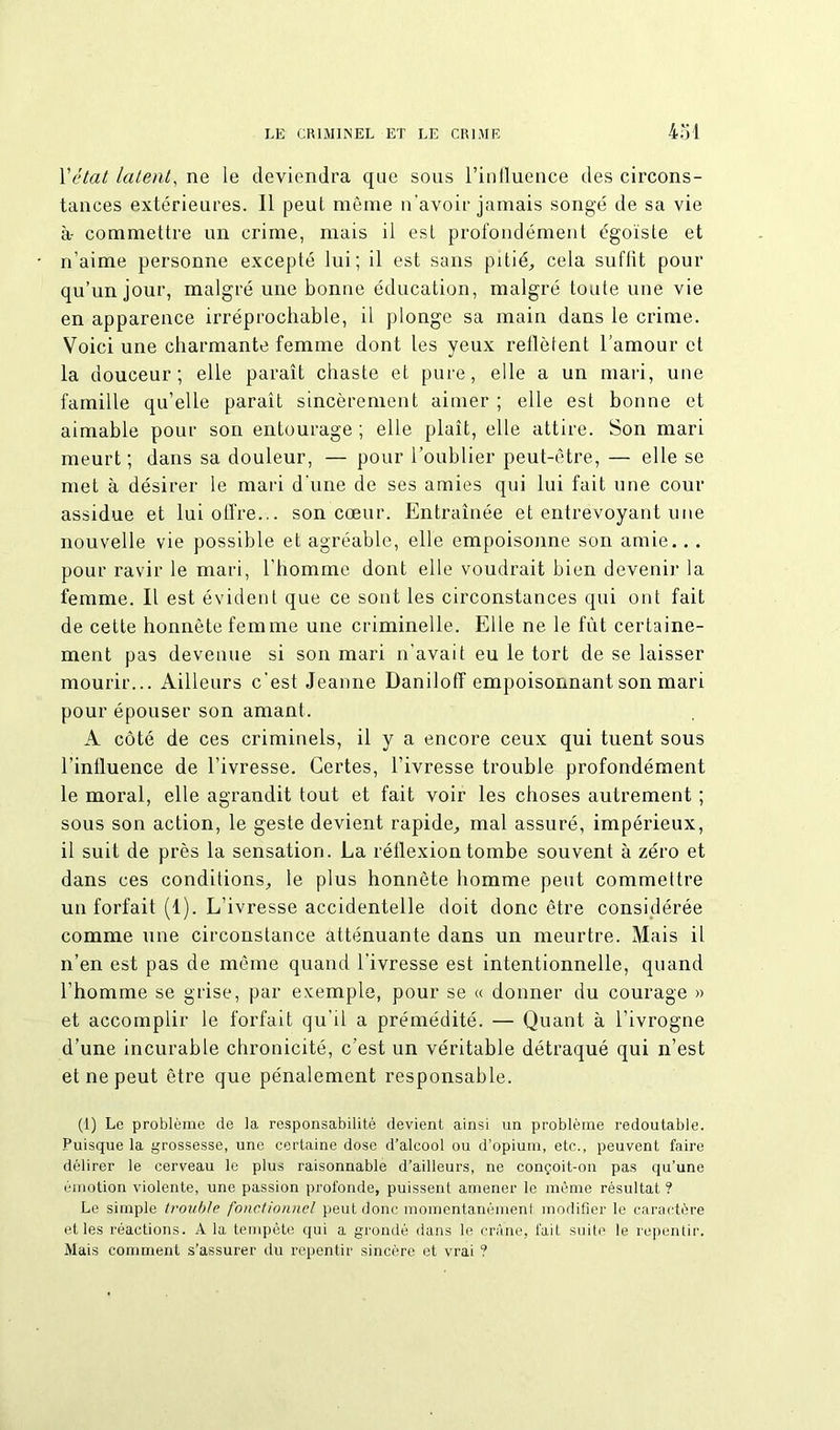 Y état latent, ne le deviendra que sous l’influence des circons- tances extérieures. 11 peut même n'avoir jamais songé de sa vie à- commettre un crime, mais il est profondément égoïste et n’aime personne excepté lui; il est sans pitié, cela su fût pour qu’un jour, malgré une bonne éducation, malgré toute nue vie en apparence irréprochable, il plonge sa main dans le crime. Voici une charmante femme dont les yeux reflètent l’amour et la douceur; elle paraît chaste et pure, elle a un mari, une famille qu’elle paraît sincèrement aimer ; elle est bonne et aimable pour son entourage ; elle plaît, elle attire. Son mari meurt; dans sa douleur, — pour l’oublier peut-être, — elle se met à désirer le mari d'une de ses amies qui lui fait une cour assidue et lui offre... son cœur. Entraînée et entrevoyant une nouvelle vie possible et agréable, elle empoisonne son amie.. . pour ravir le mari, l’homme dont elle voudrait bien devenir la femme. Il est évident que ce sont les circonstances qui ont fait de cette honnête femme une criminelle. Elle ne le fût certaine- ment pas devenue si son mari n’avait eu le tort de se laisser mourir... Ailleurs c’est Jeanne Daniloff empoisonnant son mari pour épouser son amant. A côté de ces criminels, il y a encore ceux qui tuent sous l’influence de l’ivresse. Certes, l’ivresse trouble profondément le moral, elle agrandit tout et fait voir les choses autrement ; sous son action, le geste devient rapide, mal assuré, impérieux, il suit de près la sensation. La réflexion tombe souvent à zéro et dans ces conditions, le plus honnête homme peut commettre un forfait (1). L’ivresse accidentelle doit donc être considérée comme une circonstance atténuante dans un meurtre. Mais il n’en est pas de même quand l’ivresse est intentionnelle, quand l’homme se grise, par exemple, pour se « donner du courage » et accomplir le forfait qu'il a prémédité. — Quant à l’ivrogne d’une incurable chronicité, c’est un véritable détraqué qui n’est et ne peut être que pénalement responsable. (1) Le problème de la responsabilité devient ainsi un problème redoutable. Puisque la grossesse, une certaine dose d’alcool ou d’opium, etc., peuvent faire délirer le cerveau le plus raisonnable d’ailleurs, ne conçoit-on pas qu’une émotion violente, une passion profonde, puissent amener le même résultat ? Le simple trouble fonctionnel peut donc momentanémenl modifier le caractère et les réactions. A la tempête qui a grondé dans le crâne, fait suite le repentir. Mais comment s’assurer du repentir sincère et vrai ?