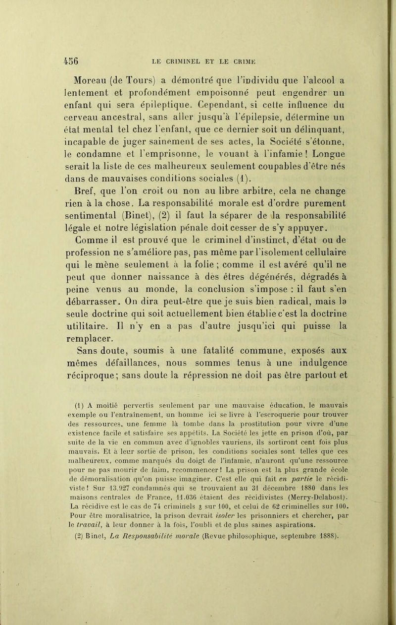 Moreau (de Tours) a démontré que l'individu que l’alcool a lentement et profondément empoisonné peut engendrer un enfant qui sera épileptique. Cependant, si celte influence du cerveau ancestral, sans aller jusqu’à l’épilepsie, détermine un état mental tel chez l’enfant, que ce dernier soit un délinquant, incapable de juger sainement de ses actes, la Société s’étonne, le condamne et l’emprisonne, le vouant à l’infamie! Longue serait la liste de ces malheureux seulement coupables d’être nés dans de mauvaises conditions sociales (1). Bref, que l’on croit ou non au libre arbitre, cela ne change rien à la chose. La responsabilité morale est d’ordre purement sentimental (Binet), (2) il faut la séparer de la responsabilité légale et notre législation pénale doit cesser de s’y appuyer. Comme il est prouvé que le criminel d’instinct, d’état ou de profession ne s'améliore pas, pas même par l’isolement cellulaire qui le mène seulement à la folie ; comme il est avéré qu’il ne peut que donner naissance à des êtres dégénérés, dégradés à peine venus au monde, la conclusion s’impose : il faut s’en débarrasser. On dira peut-être que je suis bien radical, mais la seule doctrine qui soit actuellement bien établie c’est la doctrine utilitaire. Il n’y en a pas d’autre jusqu’ici qui puisse la remplacer. Sans doute, soumis à une fatalité commune, exposés aux mêmes défaillances, nous sommes tenus à une indulgence réciproque; sans doute la répression ne doit pas être partout et (1) A moitié pervertis seulement par une mauvaise éducation, le mauvais exemple ou l’entraînement, un homme ici se livre à l’escroquerie pour trouver des ressources, une femme là tombe dans la prostitution pour vivre d’une existence facile et satisfaire ses appétits. La Société les jette en prison d’où, par suite de la vie en commun avec d’ignobles vauriens, ils sortiront cent fois plus mauvais. Et à leur sortie de prison, les conditions sociales sont telles que ces malheureux, comme marqués du doigt de l’inlamie, n’auront qu’une ressource pour ne pas mourir de faim, recommencer! La prison est la plus grande école de démoralisation qu’on puisse imaginer. C’est elle qui fait en partie le récidi- viste ! Sur 13.927 condamnés qui se trouvaient au 31 décembre 1880 dans les maisons centrales de France, 11.036 étaient des récidivistes (Merry-Delabost). La récidive est le cas de 74 criminels z sur 100, et celui de 62 criminelles sur -100. Pour être moralisatrice, la prison devrait isoler les prisonniers et chercher, par le travail, à leur donner à la fois, l’oubli et de plus saines aspirations. (2) Binet, La Responsabilité morale (Revue philosophique, septembre 1888).